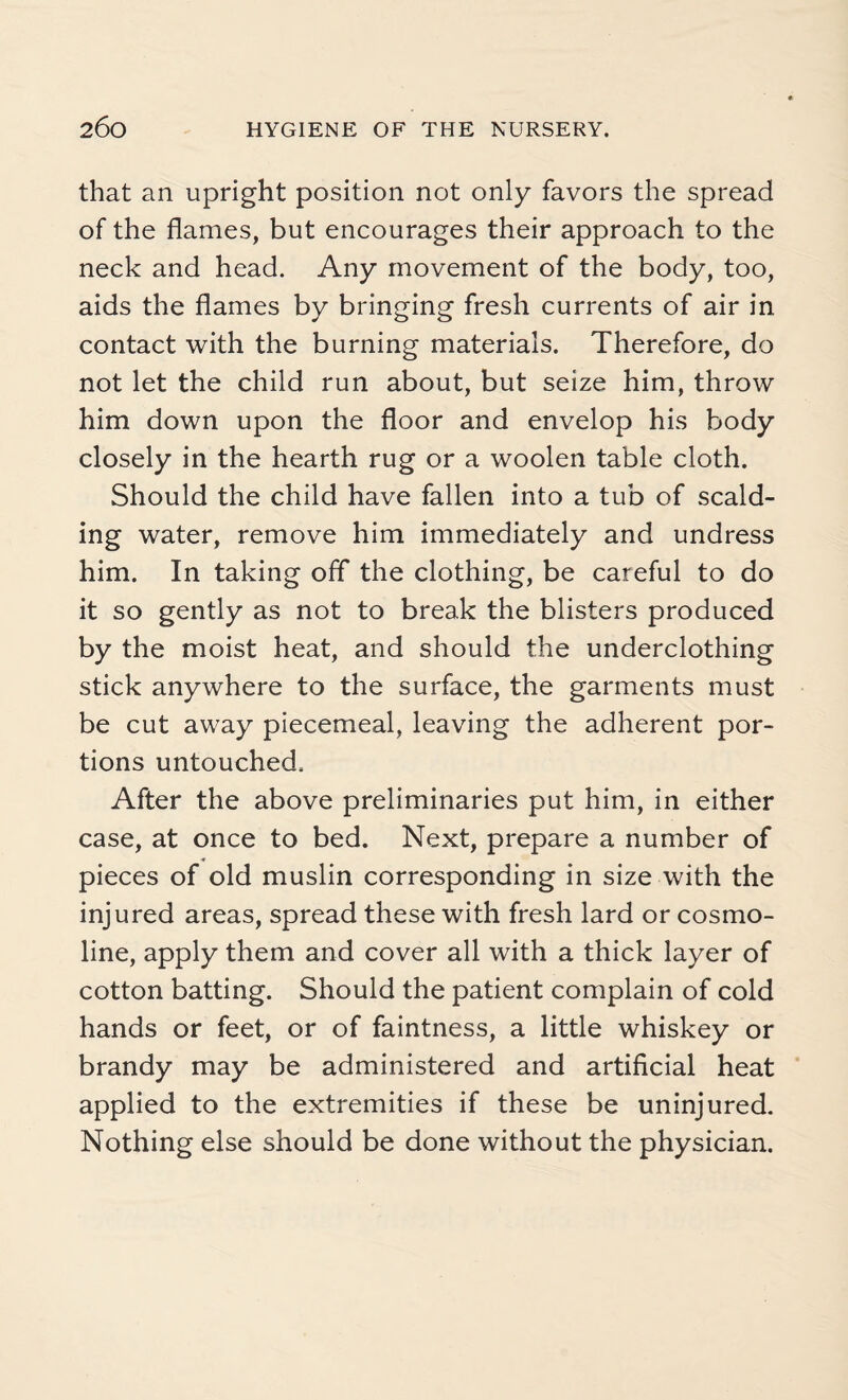 that an upright position not only favors the spread of the flames, but encourages their approach to the neck and head. Any movement of the body, too, aids the flames by bringing fresh currents of air in contact with the burning materials. Therefore, do not let the child run about, but seize him, throw him down upon the floor and envelop his body closely in the hearth rug or a woolen table cloth. Should the child have fallen into a tub of scald¬ ing water, remove him immediately and undress him. In taking off the clothing, be careful to do it so gently as not to break the blisters produced by the moist heat, and should the underclothing stick anywhere to the surface, the garments must be cut away piecemeal, leaving the adherent por¬ tions untouched. After the above preliminaries put him, in either case, at once to bed. Next, prepare a number of pieces of old muslin corresponding in size with the injured areas, spread these with fresh lard or cosmo- line, apply them and cover all with a thick layer of cotton batting. Should the patient complain of cold hands or feet, or of faintness, a little whiskey or brandy may be administered and artificial heat applied to the extremities if these be uninjured. Nothing else should be done without the physician.