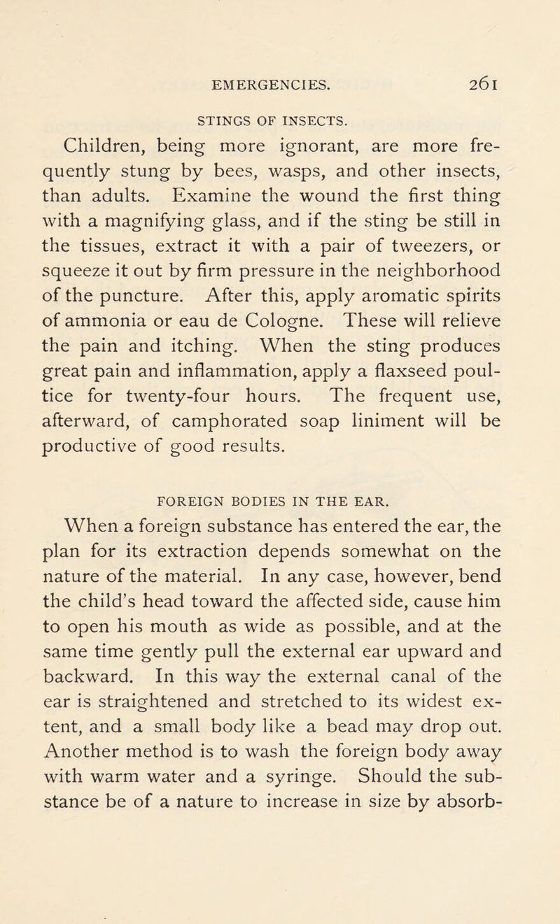 STINGS OF INSECTS. Children, being more ignorant, are more fre¬ quently stung by bees, wasps, and other insects, than adults. Examine the wound the first thing with a magnifying glass, and if the sting be still in the tissues, extract it with a pair of tweezers, or squeeze it out by firm pressure in the neighborhood of the puncture. After this, apply aromatic spirits of ammonia or eau de Cologne. These will relieve the pain and itching. When the sting produces great pain and inflammation, apply a flaxseed poul¬ tice for twenty-four hours. The frequent use, afterward, of camphorated soap liniment will be productive of good results. FOREIGN BODIES IN THE EAR. When a foreign substance has entered the ear, the plan for its extraction depends somewhat on the nature of the material. In any case, however, bend the child’s head toward the affected side, cause him to open his mouth as wide as possible, and at the same time gently pull the external ear upward and backward. In this way the external canal of the ear is straightened and stretched to its widest ex¬ tent, and a small body like a bead may drop out. Another method is to wash the foreign body away with warm water and a syringe. Should the sub¬ stance be of a nature to increase in size by absorb-