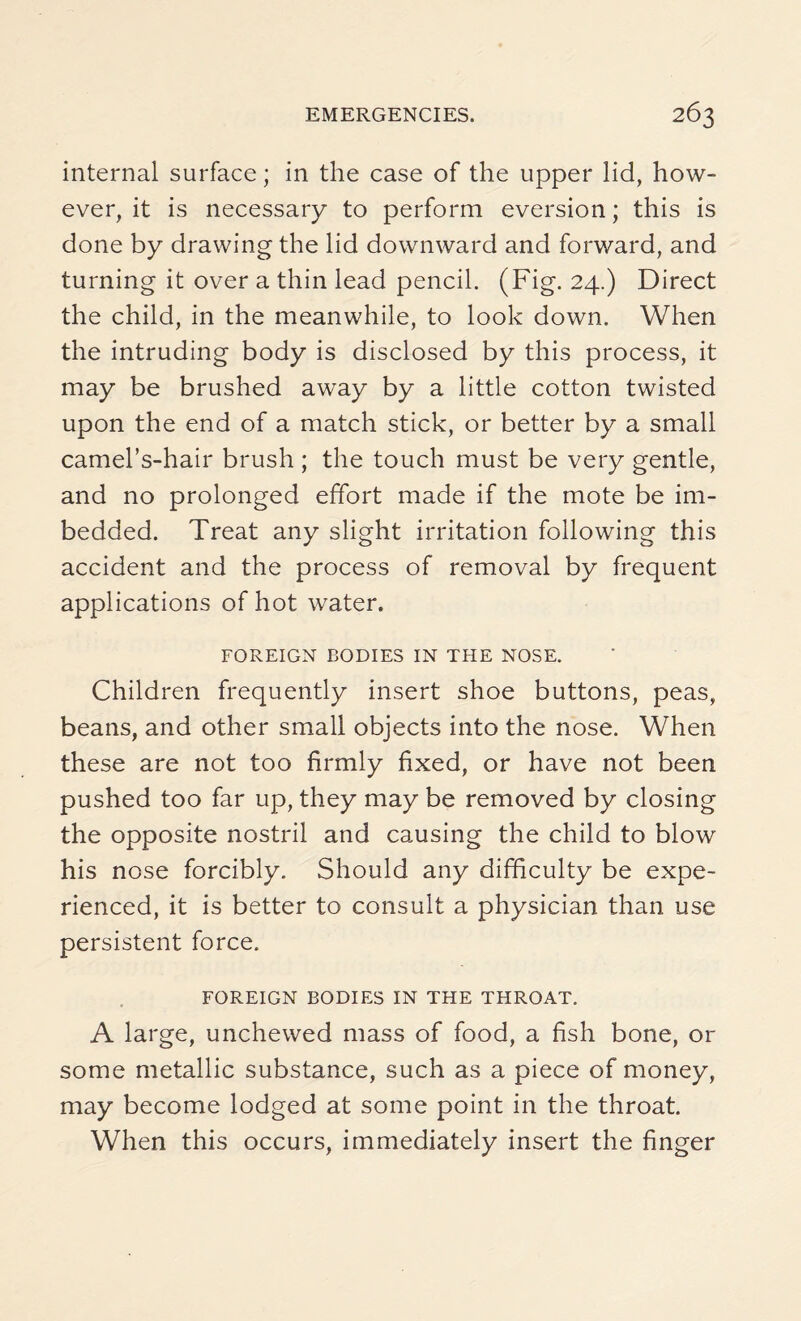 internal surface; in the case of the upper lid, how¬ ever, it is necessary to perform eversion; this is done by drawing the lid downward and forward, and turning it over a thin lead pencil. (Fig. 24.) Direct the child, in the meanwhile, to look down. When the intruding body is disclosed by this process, it may be brushed away by a little cotton twisted upon the end of a match stick, or better by a small camel’s-hair brush ; the touch must be very gentle, and no prolonged effort made if the mote be im¬ bedded. Treat any slight irritation following this accident and the process of removal by frequent applications of hot water. FOREIGN BODIES IN THE NOSE. Children frequently insert shoe buttons, peas, beans, and other small objects into the nose. When these are not too firmly fixed, or have not been pushed too far up, they may be removed by closing the opposite nostril and causing the child to blow his nose forcibly. Should any difficulty be expe¬ rienced, it is better to consult a physician than use persistent force. FOREIGN BODIES IN THE THROAT. A large, unchewed mass of food, a fish bone, or some metallic substance, such as a piece of money, may become lodged at some point in the throat. When this occurs, immediately insert the finger