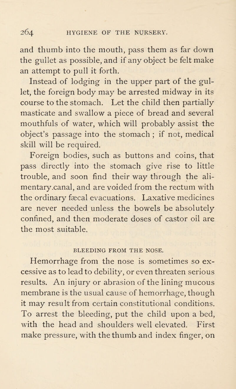 and thumb into the mouth, pass them as far down the gullet as possible, and if any object be felt make an attempt to pull it forth. Instead of lodging in the upper part of the gul¬ let, the foreign body may be arrested midway in its course to the stomach. Let the child then partially masticate and swallow a piece of bread and several mouthfuls of water, which will probably assist the object’s passage into the stomach ; if not, medical skill will be required. Foreign bodies, such as buttons and coins, that pass directly into the stomach give rise to little trouble, and soon find their way through the ali¬ mentary .canal, and are voided from the rectum with the ordinary faecal evacuations. Laxative medicines are never needed unless the bowels be absolutely confined, and then moderate doses of castor oil are the most suitable. BLEEDING FROM THE NOSE. Hemorrhage from the nose is sometimes so ex¬ cessive as to lead to debility, or even threaten serious results. An injury or abrasion of the lining mucous membrane is the usual cause of hemorrhage, though it may result from certain constitutional conditions. To arrest the bleeding, put the child upon a bed, with the head and shoulders well elevated. First make pressure, with the thumb and index finger, on