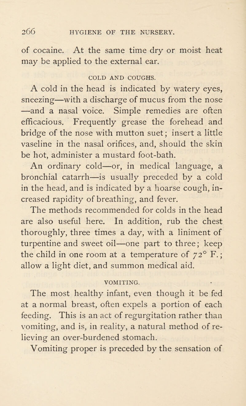 of cocaine. At the same time dry or moist heat may be applied to the external ear. COLD AND COUGHS. A cold in the head is indicated by watery eyes, sneezing—with a discharge of mucus from the nose —and a nasal voice. Simple remedies are often efficacious. Frequently grease the forehead and bridge of the nose with mutton suet; insert a little vaseline in the nasal orifices, and, should the skin be hot, administer a mustard foot-bath. An ordinary cold—-or, in medical language, a bronchial catarrh—is usually preceded by a cold in the head, and is indicated by a hoarse cough, in¬ creased rapidity of breathing, and fever. The methods recommended for colds in the head are also useful here. In addition, rub the chest thoroughly, three times a day, with a liniment of turpentine and sweet oil—one part to three; keep the child in one room at a temperature of J2° F.; allow a light diet, and summon medical aid. VOMITING. The most healthy infant, even though it be fed at a normal breast, often expels a portion of each feeding. This is an act of regurgitation rather than vomiting, and is, in reality, a natural method of re¬ lieving an over-burdened stomach. Vomiting proper is preceded by the sensation of