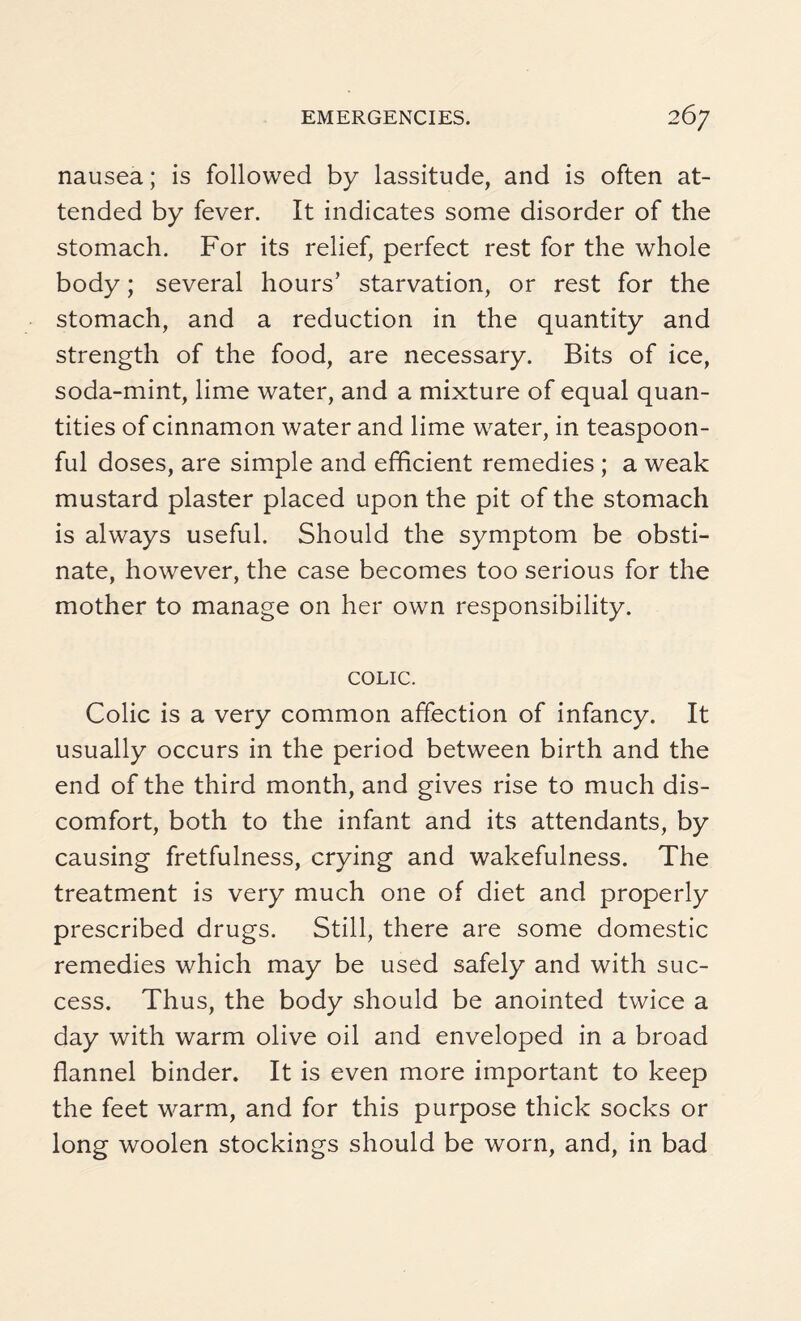 nausea; is followed by lassitude, and is often at¬ tended by fever. It indicates some disorder of the stomach. For its relief, perfect rest for the whole body; several hours’ starvation, or rest for the stomach, and a reduction in the quantity and strength of the food, are necessary. Bits of ice, soda-mint, lime water, and a mixture of equal quan¬ tities of cinnamon water and lime water, in teaspoon¬ ful doses, are simple and efficient remedies ; a weak mustard plaster placed upon the pit of the stomach is always useful. Should the symptom be obsti¬ nate, however, the case becomes too serious for the mother to manage on her own responsibility. COLIC. Colic is a very common affection of infancy. It usually occurs in the period between birth and the end of the third month, and gives rise to much dis¬ comfort, both to the infant and its attendants, by causing fretfulness, crying and wakefulness. The treatment is very much one of diet and properly prescribed drugs. Still, there are some domestic remedies which may be used safely and with suc¬ cess. Thus, the body should be anointed twice a day with warm olive oil and enveloped in a broad flannel binder. It is even more important to keep the feet warm, and for this purpose thick socks or long woolen stockings should be worn, and, in bad