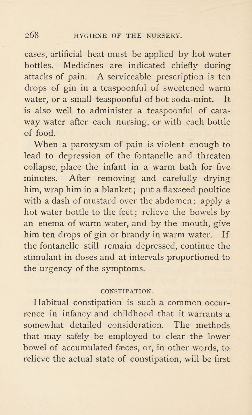 cases, artificial heat must be applied by hot water bottles. Medicines are indicated chiefly during attacks of pain. A serviceable prescription is ten drops of gin in a teaspoonful of sweetened warm water, or a small teaspoonful of hot soda-mint. It is also well to administer a teaspoonful of cara¬ way water after each nursing, or with each bottle of food. When a paroxysm of pain is violent enough to lead to depression of the fontanelle and threaten collapse, place the infant in a warm bath for five minutes. After removing and carefully drying him, wrap him in a blanket; put a flaxseed poultice with a dash of mustard over the abdomen; apply a hot water bottle to the feet; relieve the bowels by an enema of warm water, and by the mouth, give him ten drops of gin or brandy in warm water. If the fontanelle still remain depressed, continue the stimulant in doses and at intervals proportioned to the urgency of the symptoms. CONSTIPATION. Habitual constipation is such a common occur¬ rence in infancy and childhood that it warrants a somewhat detailed consideration. The methods that may safely be employed to clear the lower bowel of accumulated faeces, or, in other words, to relieve the actual state of constipation, will be first
