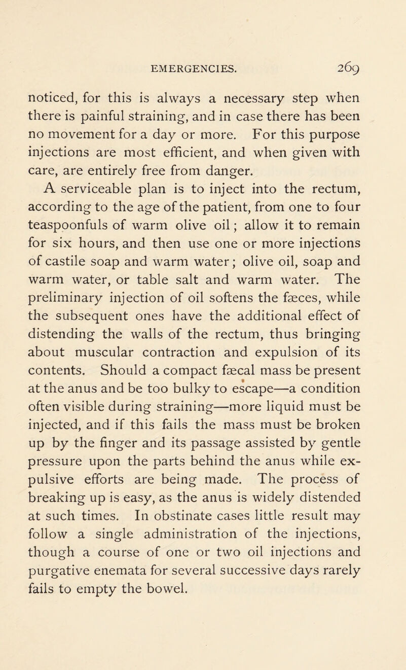 noticed, for this is always a necessary step when there is painful straining, and in case there has been no movement for a day or more. For this purpose injections are most efficient, and when given with care, are entirely free from danger. A serviceable plan is to inject into the rectum, according to the age of the patient, from one to four teaspoonfuls of warm olive oil; allow it to remain for six hours, and then use one or more injections of castile soap and warm water; olive oil, soap and warm water, or table salt and warm water. The preliminary injection of oil softens the faeces, while the subsequent ones have the additional effect of distending the walls of the rectum, thus bringing about muscular contraction and expulsion of its contents. Should a compact faecal mass be present at the anus and be too bulky to escape—a condition often visible during straining—more liquid must be injected, and if this fails the mass must be broken up by the finger and its passage assisted by gentle pressure upon the parts behind the anus while ex¬ pulsive efforts are being made. The process of breaking up is easy, as the anus is widely distended at such times. I11 obstinate cases little result may follow a single administration of the injections, though a course of one or two oil injections and purgative enemata for several successive days rarely fails to empty the bowel.