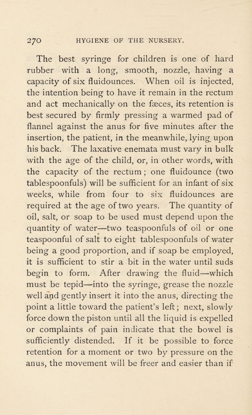 The best syringe for children is one of hard rubber with a long, smooth, nozzle, having a capacity of six fluidounces. When oil is injected, the intention being to have it remain in the rectum and act mechanically on the faeces, its retention is best secured by firmly pressing a warmed pad of flannel against the anus for five minutes after the insertion, the patient, in the meanwhile, lying, upon his back. The laxative enemata must vary in bulk with the age of the child, or, in other words, with the capacity of the rectum; one fluidounce (two tablespoonfuls) will be sufficient for an infant of six weeks, while from four to six fluidounces are required at the age of two years. The quantity of oil, salt, or soap to be used must depend upon the quantity of water—two teaspoonfuls of oil or one teaspoonful of salt to eight tablespoonfuls of water being a good proportion, and if soap be employed, it is sufficient to stir a bit in the water until suds begin to form. After drawing the fluid—which must be tepid—into the syringe, grease the nozzle well and gently insert it into the anus, directing the point a little toward the patient’s left; next, slowly force down the piston until all the liquid is expelled or complaints of pain indicate that the bowel is sufficiently distended. If it be possible to force retention for a moment or two by pressure on the anus, the movement will be freer and easier than if