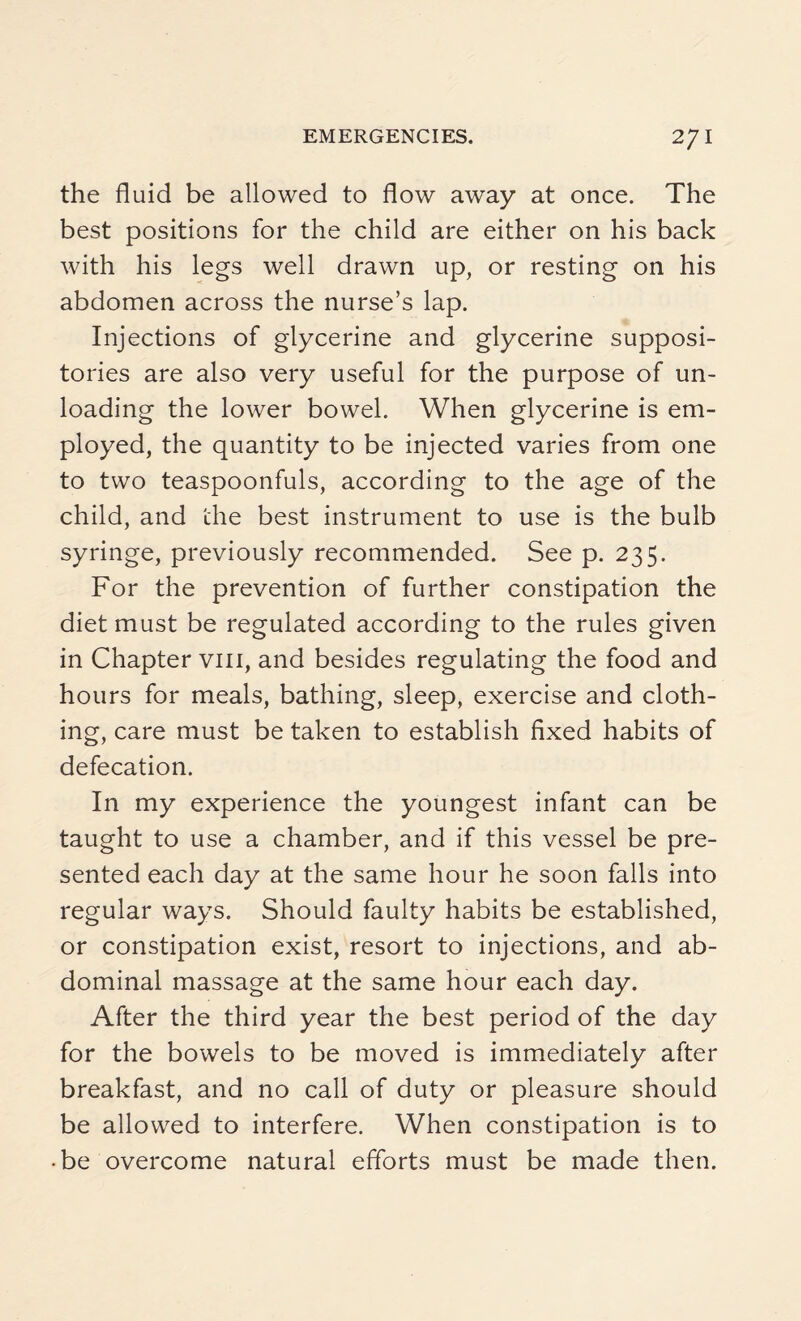 the fluid be allowed to flow away at once. The best positions for the child are either on his back with his legs well drawn up, or resting on his abdomen across the nurse’s lap. Injections of glycerine and glycerine supposi¬ tories are also very useful for the purpose of un¬ loading the lower bowel. When glycerine is em¬ ployed, the quantity to be injected varies from one to two teaspoonfuls, according to the age of the child, and the best instrument to use is the bulb syringe, previously recommended. See p. 235. For the prevention of further constipation the diet must be regulated according to the rules given in Chapter vm, and besides regulating the food and hours for meals, bathing, sleep, exercise and cloth¬ ing, care must be taken to establish fixed habits of defecation. In my experience the youngest infant can be taught to use a chamber, and if this vessel be pre¬ sented each day at the same hour he soon falls into regular ways. Should faulty habits be established, or constipation exist, resort to injections, and ab¬ dominal massage at the same hour each day. After the third year the best period of the day for the bowels to be moved is immediately after breakfast, and no call of duty or pleasure should be allowed to interfere. When constipation is to • be overcome natural efforts must be made then.