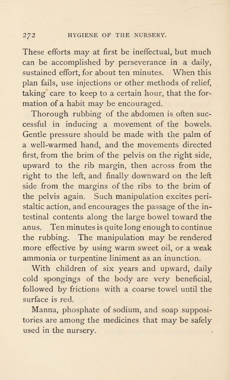 These efforts may at first be ineffectual, but much can be accomplished by perseverance in a daily, sustained effort, for about ten minutes. When this plan fails, use injections or other methods of relief, taking care to keep to a certain hour, that the for¬ mation of a habit may be encouraged. Thorough rubbing of the abdomen is often suc¬ cessful in inducing a movement of the bowels. Gentle pressure should be made with the palm of a well-warmed hand, and the movements directed first, from the brim of the pelvis on the right side, upward to the rib margin, then across from the right to the left, and finally downward on the left side from the margins of the ribs to the brim of the pelvis again. Such manipulation excites peri¬ staltic action, and encourages the passage of the in¬ testinal contents along the large bowel toward the anus. Ten minutes is quite long enough to continue the rubbing. The manipulation may be rendered more effective by using warm sweet oil, or a weak ammonia or turpentine liniment as an inunction. With children of six years and upward, daily cold spongings of the body are very beneficial, followed by frictions with a coarse towel until the surface is red. Manna, phosphate of sodium, and soap supposi¬ tories are among the medicines that may be safely used in the nursery.