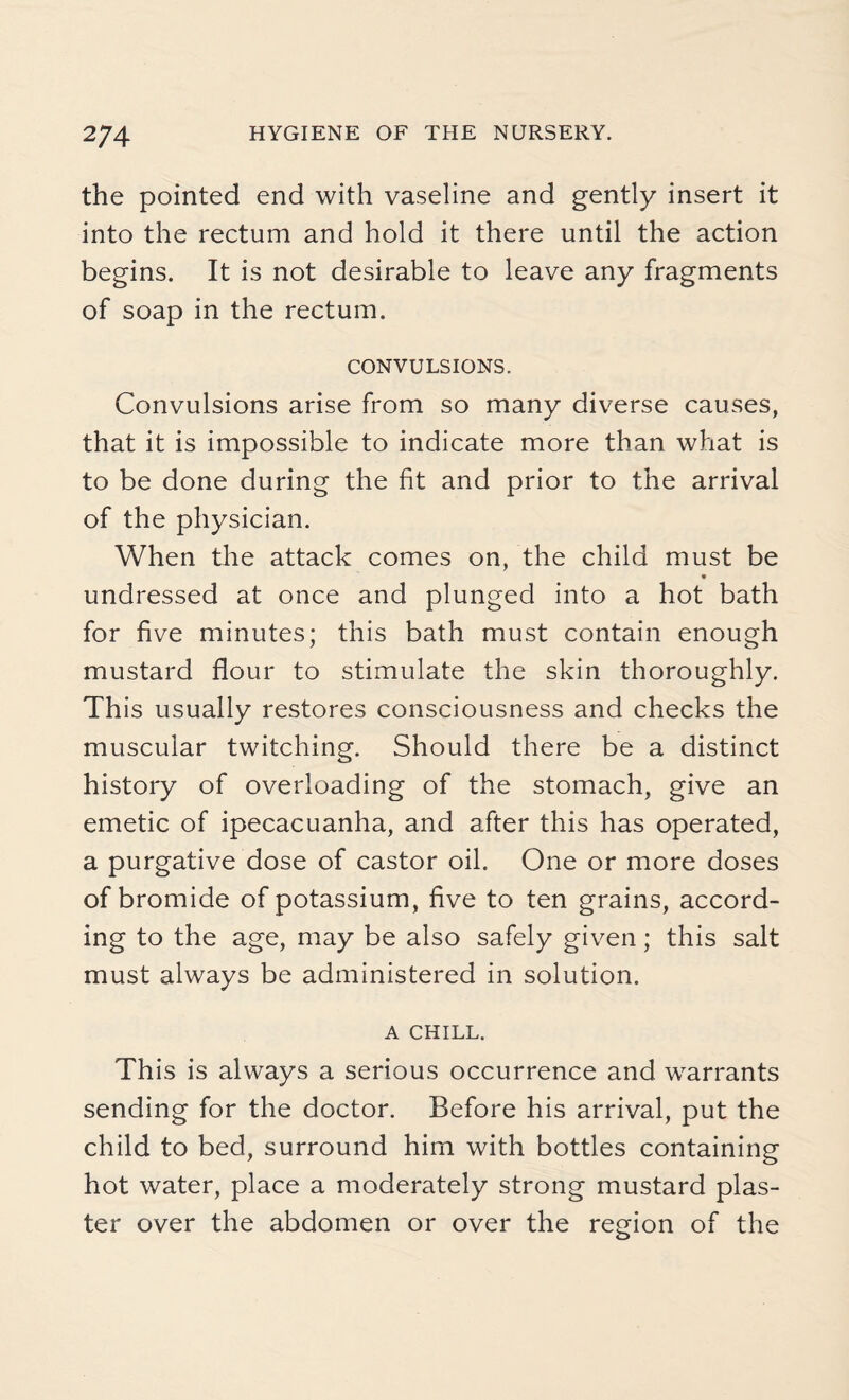 the pointed end with vaseline and gently insert it into the rectum and hold it there until the action begins. It is not desirable to leave any fragments of soap in the rectum. convulsions. Convulsions arise from so many diverse causes, that it is impossible to indicate more than what is to be done during the fit and prior to the arrival of the physician. When the attack comes on, the child must be undressed at once and plunged into a hot bath for five minutes; this bath must contain enough mustard flour to stimulate the skin thoroughly. This usually restores consciousness and checks the muscular twitching. Should there be a distinct history of overloading of the stomach, give an emetic of ipecacuanha, and after this has operated, a purgative dose of castor oil. One or more doses of bromide of potassium, five to ten grains, accord¬ ing to the age, may be also safely given; this salt must always be administered in solution. A CHILL. This is always a serious occurrence and warrants sending for the doctor. Before his arrival, put the child to bed, surround him with bottles containing hot water, place a moderately strong mustard plas¬ ter over the abdomen or over the region of the
