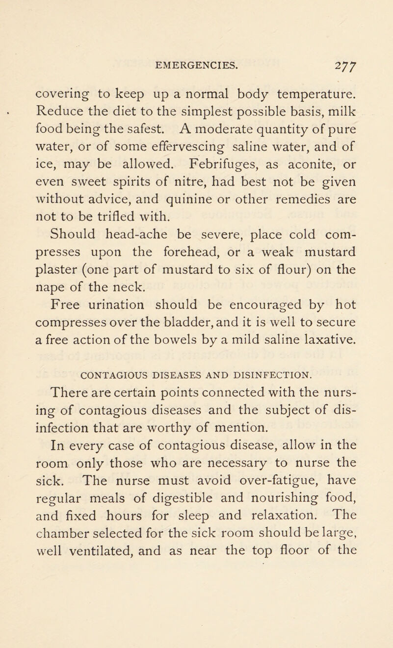 covering to keep up a normal body temperature. Reduce the diet to the simplest possible basis, milk food being the safest. A moderate quantity of pure water, or of some effervescing saline water, and of ice, may be allowed. Febrifuges, as aconite, or even sweet spirits of nitre, had best not be given without advice, and quinine or other remedies are not to be trifled with. Should head-ache be severe, place cold com¬ presses upon the forehead, or a weak mustard plaster (one part of mustard to six of flour) on the nape of the neck. Free urination should be encouraged by hot compresses over the bladder, and it is well to secure a free action of the bowels by a mild saline laxative. CONTAGIOUS DISEASES AND DISINFECTION. There are certain points connected with the nurs¬ ing of contagious diseases and the subject of dis¬ infection that are worthy of mention. In every case of contagious disease, allow in the room only those who are necessary to nurse the sick. The nurse must avoid over-fatigue, have regular meals of digestible and nourishing food, and fixed hours for sleep and relaxation. The chamber selected for the sick room should be large, well ventilated, and as near the top floor of the