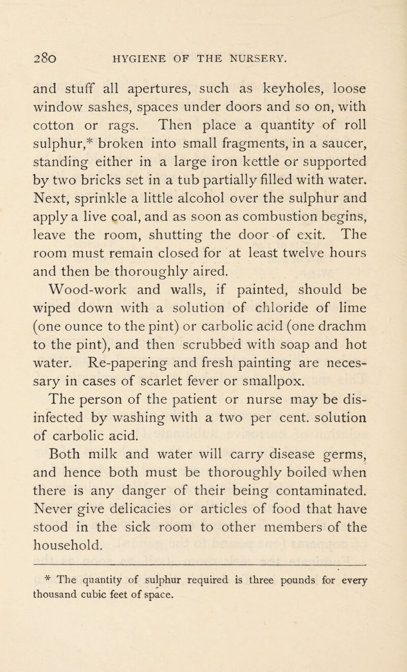 and stuff all apertures, such as keyholes, loose window sashes, spaces under doors and so on, with cotton or rags. Then place a quantity of roll sulphur,* broken into small fragments, in a saucer, standing either in a large iron kettle or supported by two bricks set in a tub partially filled with water. Next, sprinkle a little alcohol over the sulphur and apply a live coal, and as soon as combustion begins, leave the room, shutting the door of exit. The room must remain closed for at least twelve hours and then be thoroughly aired. Wood-work and walls, if painted, should be wiped down with a solution of chloride of lime (one ounce to the pint) or carbolic acid (one drachm to the pint), and then scrubbed with soap and hot water. Re-papering and fresh painting are neces¬ sary in cases of scarlet fever or smallpox. The person of the patient or nurse may be dis¬ infected by washing with a two per cent, solution of carbolic acid. Both milk and water will carry disease germs, and hence both must be thoroughly boiled when there is any danger of their being contaminated. Never give delicacies or articles of food that have stood in the sick room to other members of the household. * The quantity of sulphur required is three pounds for every thousand cubic feet of space.