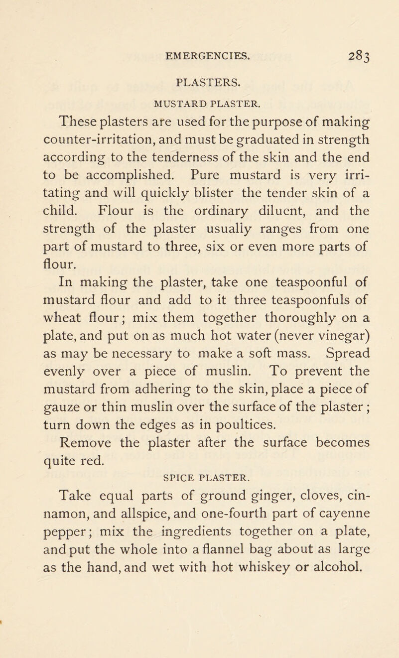 PLASTERS. MUSTARD PLASTER. These plasters are used for the purpose of making counter-irritation, and must be graduated in strength according to the tenderness of the skin and the end to be accomplished. Pure mustard is very irri¬ tating and will quickly blister the tender skin of a child. Flour is the ordinary diluent, and the strength of the plaster usually ranges from one part of mustard to three, six or even more parts of flour. In making the plaster, take one teaspoonful of mustard flour and add to it three teaspoonfuls of wheat flour; mix them together thoroughly on a plate, and put on as much hot water (never vinegar) as may be necessary to make a soft mass. Spread evenly over a piece of muslin. To prevent the mustard from adhering to the skin, place a piece of gauze or thin muslin over the surface of the plaster ; turn down the edges as in poultices. Remove the plaster after the surface becomes quite red. SPICE PLASTER. Take equal parts of ground ginger, cloves, cin¬ namon, and allspice, and one-fourth part of cayenne pepper; mix the ingredients together on a plate, and put the whole into a flannel bag about as large as the hand, and wet with hot whiskey or alcohol.