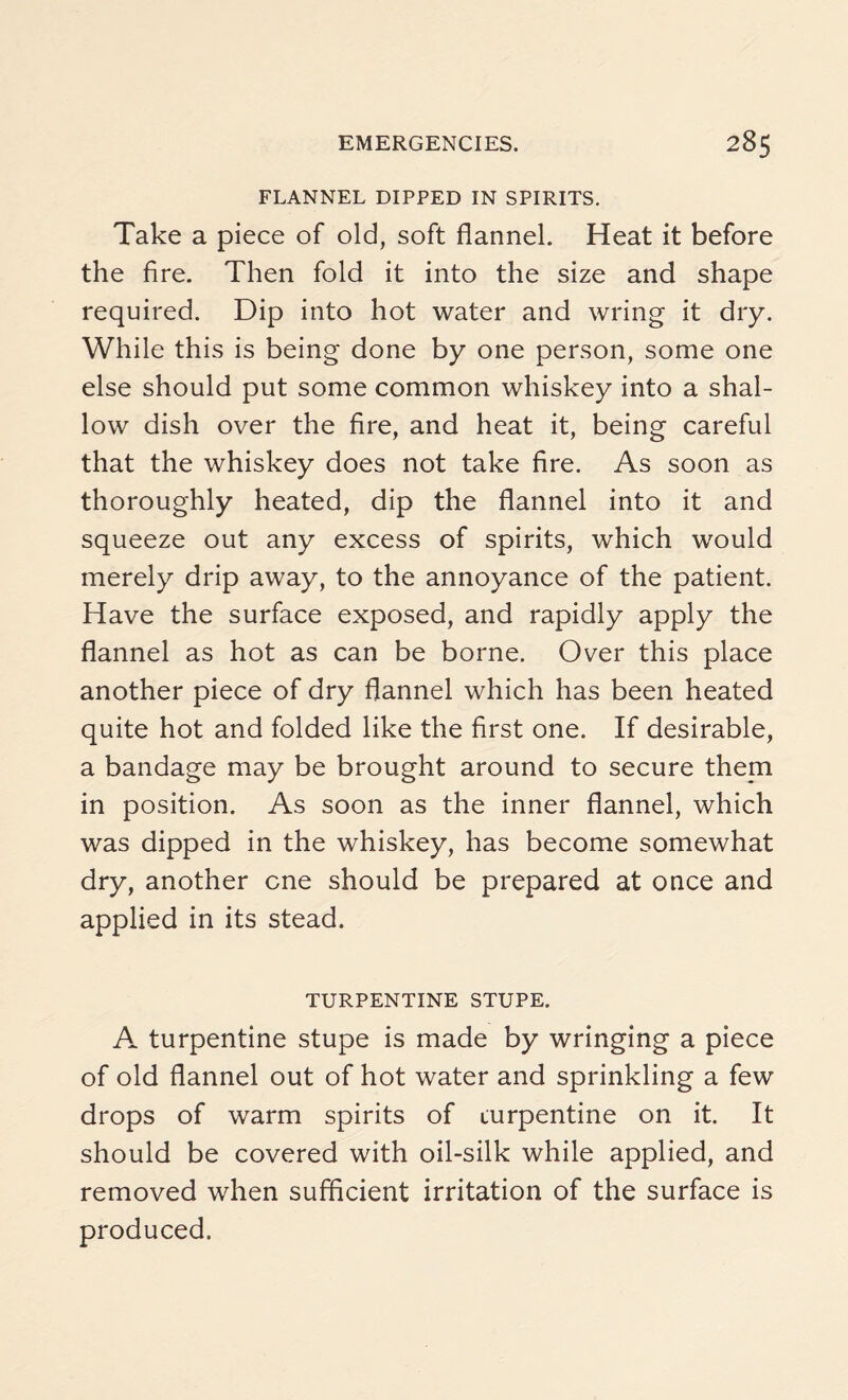 FLANNEL DIPPED IN SPIRITS. Take a piece of old, soft flannel. Heat it before the fire. Then fold it into the size and shape required. Dip into hot water and wring it dry. While this is being done by one person, some one else should put some common whiskey into a shal¬ low dish over the fire, and heat it, being careful that the whiskey does not take fire. As soon as thoroughly heated, dip the flannel into it and squeeze out any excess of spirits, which would merely drip away, to the annoyance of the patient. Have the surface exposed, and rapidly apply the flannel as hot as can be borne. Over this place another piece of dry flannel which has been heated quite hot and folded like the first one. If desirable, a bandage may be brought around to secure them in position. As soon as the inner flannel, which was dipped in the whiskey, has become somewhat dry, another one should be prepared at once and applied in its stead. TURPENTINE STUPE. A turpentine stupe is made by wringing a piece of old flannel out of hot water and sprinkling a few drops of warm spirits of turpentine on it. It should be covered with oil-silk while applied, and removed when sufficient irritation of the surface is produced.