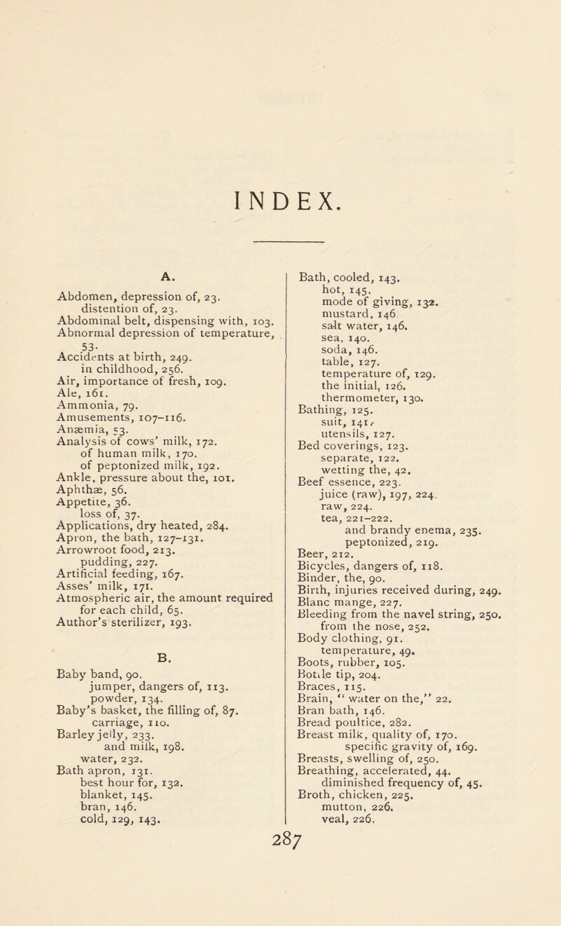 INDEX A. Abdomen, depression of, 23. distention of, 23. Abdominal belt, dispensing with, 103. Abnormal depression of temperature, 53- Accidents at birth, 249. in childhood, 256. Air, importance of fresh, 109. Ale, 161. Ammonia, 79. Amusements, 107-116. Anaemia, 53. Analysis of cows’ milk, 172. of human milk, 170. of peptonized milk, 192. Ankle, pressure about the, 101. Aphthae, 56. Appetite, 36. loss of, 37. Applications, dry heated, 284. Apron, the bath, 127-131. Arrowroot food, 213. pudding, 227. Artificial feeding, 167. Asses’ milk, 171. Atmospheric air, the amount required for each child, 65. Author’s sterilizer, 193. B. Baby band, 90. jumper, dangers of, 113. powder, 134. Baby's basket, the filling of, 87. carriage, no. Barley jelly, 233. and milk, 198. water, 232. Bath apron, 131. best hour for, 132. blanket, 145. bran,146. cold, 129, 143. Bath, cooled, 143. hot, 145. mode of giving, 132. mustard, 146 sa-lt water, 146. sea, 140. soda, 146. table, 127. temperature of, 129. the initial, 126. thermometer, 130. Bathing, 125. suit, 141,- utensils, 127. Bed coverings, 123. separate, 122. wetting the, 42. Beef essence, 223. juice (raw), 197, 224. raw, 224. tea, 221-222. and brandy enema, 235. peptonized, 219. Beer, 212. Bicycles, dangers of, 118. Binder, the, 90. Birth, injuries received during, 249, Blanc mange, 227. Bleeding from the navel string, 250. from the nose, 252. Body clothing, 91. temperature, 49, Boots, rubber, 105. Botile tip, 204. Braces,115. Brain, “ water on the,” 22. Bran bath, 146. Bread poultice, 282. Breast milk, quality of, 170. specific gravity of, 169. Breasts, swelling of, 250. Breathing, accelerated, 44. diminished frequency of, 45. Broth, chicken, 225. mutton, 226. veal, 226.
