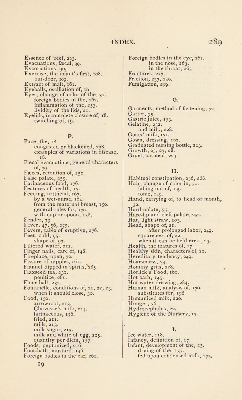 Essence of beef, 223. Evacuations, faecal, 39. Excoriations, 90. Exercise, the infant’s first, 108. out-door, 109. Extract of malt, 161. Eyeballs, oscillation of, 19. Eyes, change of color of the, 30. foreign bodies in the, 262. inflammation of the, 253. lividity of the lids, 21. Eyelids, incomplete closure of, 18. twitching of, 19. F. Face, the, 18. congested or blackened, 238. examples of variations in disease, 18. Faecal evacuations, general characters „ of> 39- . faeces, retention 01, 252. False palate, 255. Farinaceous food, 176. Features of health, 17. Feeding, artificial, 167. by a wet-nurse, 164. from the maternal breast, 150. general rules for, 179. with cup or spoon, 158. Fender, 73. Fever, 47, 56,275. Fevers, table of eruptive, 276. Feet, cold, 95. shape of, 97. Filtered water, 212. Finger nails, care of, 148. Fireplace, open, 72. Fissure of nipples, 161. Flannel dipped in spirits,^285. Flaxseed tea, 231. poultice, 281. Flour ball, 232. Fontanelle, conditions of, 21, 22, 23. when it should close, 30. Food, 150. arrowroot, 213. Chavasse’s milk, 214. farinaceous, 176. fried, 211. miik, 213. milk sugar, 215. milk and white of egg, 215. quantity per diem, 177. Foods, peptonized, 216. Foot-bath, mustard, 146. Foreign bodies in the ear, 261. 19 Foreign bodies in the eye, 262. in the nose, 263. in the throat, 263. Fractures, 257. Friction, 237, 240. Fumigation, 279. G. Garments, method of fastening, 72. Garter, 95. Gastric juice, 173. Gelatine, 232, and milk, 228. Goats’ milk, 171, Gown, dressing, 102. Graduated nursing bottle, 203. Growth, 23, 27, 28. Gruel, oatmeal, 229. H. Habitual constipation, 256, 268. Hair, change of color in, 30. falling out of, 149. tonic, 149. Hand, carrying of, to head or mouth, 32- Hard palate, 55. Hare-lip and cleft palate, 254. Hat, light straw, 103. Head, shape of, 21, after prolonged labor, 249. squareness of, 22. when it can be held erect, 29. Health, the features of, 17. Healthy skin, characters of, 20. Hereditary tendency, 249. Hoarseness, 34. Hominy grits, 228. Horlick’s Food, 181. Hot bath, 145. Hot-water dressing, 284. Human milk, analysis of, 170. substitutes for, 196. Humanized milk, 220. Hunger, 36. Hydrocephalus, 22. Hygiene of the Nursery, 17. I. Ice water, 118. Infancy, definition of, 17. Infant, development of the, 25. drying of the, 133. fed upon condensed milk, 175.