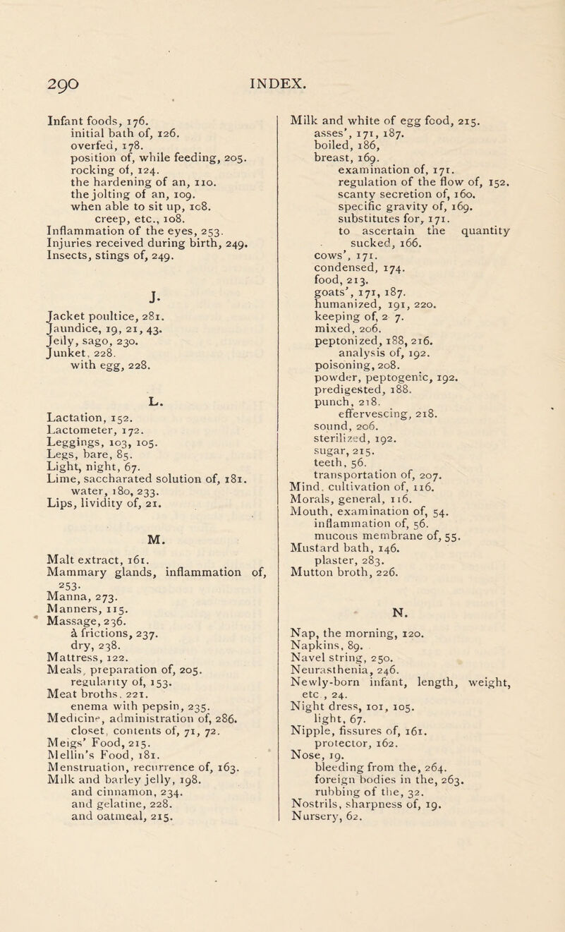 Infant foods, 176. initial bath of, 126. overfed, 178. position of, while feeding, 205. rocking of, 124. the hardening of an, no. the jolting of an, 109. when able to sit up, ic8. creep, etc., 108. Inflammation of the eyes, 253. Injuries received during birth, 249. Insects, stings of, 249. J- Jacket poultice, 281. Jaundice, 19, 21, 43. Jeily, sago, 230. Junket. 228. with egg, 228. L. Lactation, 152. Lactometer, 172. Leggings, 103, 105. Legs, bare, 85. Light, night, 67. Lime, saccharated solution of, 181. water, 180, 233. Lips, lividity of, 21. M. Malt extract, 161. Mammary glands, inflammation of, 253- Manna, 273. Manners, 115. Massage, 236. & frictions, 237. dry, 238. Mattress, 122. Meals, preparation of, 205. regularity of, 153. Meat broths. 221. enema with pepsin, 235. Medicine, administration of, 286. closet, contents of, 71, 72. Meigs’ Food, 215. Mellin’s Food, 181. Menstruation, recurrence of, 163. Milk and barley jelly, 198. and cinnamon, 234. and gelatine, 228. and oatmeal, 215. Milk and white of egg food, 215. asses’, i7t, 187. boiled, 186, breast, 169. examination of, 171. regulation of tbe flow of, 152. scanty secretion of, 160. specific gravity of, 169. substitutes for, 171. to ascertain the quantity sucked, 166. cows’, 171. condensed, 174. food, 213, goats’, 171, 187. humanized, 191, 220. keeping of, 2 7. mixed, 206. peptonized, 188, 216. analysis of, 192. poisoning, 208. powder, peptogenic, 192. predigested, 188. punch, 218. effervescing, 218. sound,206. sterilized, 192. sugar, 215. teeth, 56. transportation of, 207. Mind, cultivation of, 116. Morals, general, 116. Mouth, examination of, 54. inflammation of, 56. mucous membrane of, 55. Mustard bath, 146. plaster, 283. Mutton broth, 226. N. Nap, the morning, 120. Napkins, 89. Navel string, 250. Neurasthenia, 246. Newly-born infant, length, weight, etc , 24. Night dress, 101, 103. light, 67. Nipple, fissures of, 161. protector, 162. Nose, 19. bleeding from the, 264. foreign bodies in the, 263. rubbing of the, 32. Nostrils, sharpness of, 19, Nursery, 62.