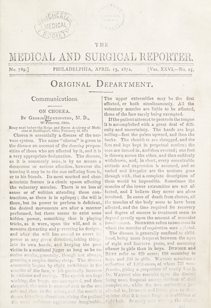 T H E ED10AL AND No. 789.] PHILADELPHIA, APRIL 13, 1S72. [Vol. XXVI.—-No. 15. Original Department. Communications. ON CHOREA. By George ^Huntington, M. D., Of Pomeroy, Ohio. iSasay read before the Meigs and Mason Academy of Medi¬ cine at Middleport, Ohio, February 15, 1872 Chorea is essentially a disease of the ner¬ vous system. The name u chorea” is given to the disease on account of the dancing propen¬ sities of those who are affected by it, and it is a very appropriate designation. The disease, as it is commonly seen, is by no means a dangerous or serious affection, however dis¬ tressing it may be to the one suffering from it, or to his friends. Its most marked and char¬ acteristic feature is a clonic spasm affecting the voluntary muscles. There is no loss of sense or of volition attending these con¬ tractions, as there is in epilepsy; the will is there, but its power to perform is deficient, the desired movements are after a manner performed, but there seems to exist some hidden power, something that is playing tricks, as it were, upon the will, and in a measure thwarting and perverting its designs; and after the will has ceased to exert r. power in any given direction, taking things into its own hands, and keeping the poor victim in a continual jigger as long as he re¬ mains awake, generally, though not always, granting a respite during sleep. The disease commonly begins by slight twitchings in the muscles of the face, w ich gradually increase in violence and variety. The ey. dds are kept winking, the brows arc cox'ugated, and then elevated, tl nose i sci • <1 Hi t to the one sh’ and tin to the oilu*r, 11 ;1 the moufcl is d- wn in a ie d reel < ' -deg the p tl i ’0d b'.';crous r.pp.nee imaginable. The upper extremities may be the first affected, or both simultaneously. All the voluntary muscles are liable to be affected, those of the face rarely being exempted. If the patient attempt to protrude the tongue it is accomplished with a great deal of diffi¬ culty and uncertainty. The hands are kept rolling—first the palms upward, and then the backs. The shoulders are shrugged, and the feet and legs kept in perpetual motion; the toes are turned in, and-then everted; one foot is thrown across the other, and then suddenly withdrawn, and, in short, every conceivable attitude and expression is assumed, and so varied and irregular are the motions gone through with, that a complete description of them would be impossible. Sometimes the muscles of the lower extremities are not af¬ fected, and I belieye they never are alone involved. In cases of death from chorea, all the muscles of the body seem to have been affected, and the time required for recovery and degree of success in treatment seem to depend greatly upon the amount of muscular ^ invoh ament. Romberg refers to two cases in which the muscles of respiration were ejected* The disease is generally confined to child¬ hood, being most frequent between the ages of eight and fourteen years, and occurring oftener in girls than in boys. Dttfosse and Rttfz refer to 429 cases; 130 occurring in boys and 299 in girls. Watson mention « ii collection of 1,029 cases, of whom 733 weiw £? females., giving a proportion of nearly 5 to Dr. Watson also remarks upon the disease ha two d Bn At* . A ij v v being most frequent among children of d.rr\ c o 03 pi ex. on, vv h i l e tl alluded to, .Duff opinion that it is ' t from ■' children, ol / ‘ ■ hail. In e