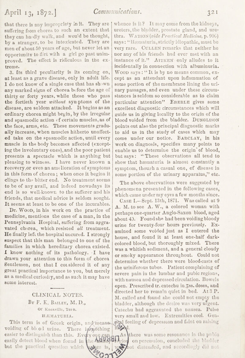 that there is any impropriety in it. They are suffering from chorea to such an extent that they can haidly walk, and vvoffd be thought, by a stranger, to be intoxicated. They are men of about 50 years of age, but never let an opportunity to flirt with a girl go past unim¬ proved. The effect is ridiculous in the ex¬ treme. 3. rts third peculiarity is its coming on, at least as a grave disease, only in adult life. I do not know of a single case that has sh >wn any marked signs of chorea before the age of thirty or forty years, while those who pass the fortieth year without symptoms of the disease, are seldom attacked. It begins as an ordinary chorea might begin, by the irregular and spasmodic action of certain muscles, as of the face, arms, etc. These movements gradu¬ ally increase, wrhen muscles hitherto unaffect¬ ed take on the spasmodic action, until every muscle in the body becomes affected (except¬ ing the involuntary ones), and the poor patient presents a spectacle which is anything but pleasing to witness. I have never known a recovery,or even an amelioration of symptoms in this form of chorea; when once it begins it clings to th:-* bitter end. No treatment seems to be of any avail, and indeed nowadays its end is so well-known to the sufferer and his friends, that medical advice is seldom sought. It seems at least to be one of the incurables. Dr. Wood, in his work on the practice of medicine, mentions the case of a man, in the Pennsylvania Hospital, suffering from aggra¬ vated chorea, which resisted all treatment. He finally left the hospital uncurtd. I strongly suspect that this man belonged to one of the families in which hereditary chorea existed. I know nothing of its pathology. I have drawn your attention to this form of chorea gentlemen, not that I considered it of any great practical importance to you, but merely as a medical curiosiiy, and as such it may have some interest. CLINICAL NOTES. By F. K. Bailey, M. D., Or Knoxville, Tern. hematuria. This term is of Greek origin, and-means* voiding of bl< o 1 urine. There is^nbthing easier to distinguish than this. Every os easily detect hloou when found in the but the practical question which Va&es is, whence is it ? It may come from the kidney s, ureters, the bladder, prostate gland, and ure¬ thra. Watson (vide Practical Medicinet. p. 900) says: ‘TLematuria,strictly idiopathic, must bo very rare. Cullen remarks that neither he nor any of bis friends had ever met with an instance of it.” Aitken only alludes to it incidentally in connection with albuminuria. Wood says : u It is by no means common, ex¬ cept as an attendant upon inflammation of some portion of the membrane lining the uri¬ nary passages, and even under these circum¬ stances is seldom so considerable as to claim particular attention” Eberle gives some excellent diagnostic circumstances which will guide us in giving locality to the origin of the blood voided from the bladder. Dunglisqn points out also the principal diagnostic marks to aid us in the study of cases which may come uuder our notice. Barclay, in his work on diagnosis, specifies many points to enable us to determine the origin' of blood, but says: “These observations all tend to show that hsematuria is almost constantly a symptom, though a casual one, of disease in some portion of the urinary apparatus,” etc. The above observations were suggested by phenomena presented in the following cases, which came under my eyes a few months since. Case I.—Sept. 13th, 1871. Was called at 9 A. M. to see A. W., a colored woman with perhaps one-quarter Anglo-Saxon blood, aged about 40. Found she had been voiding bloody urine for twenty-four hours previously. Ex¬ amined some voided just as I entered the house, and found it at least one-half dark- colored blood, but thoroughly mixed. There was a whitish sediment, and a general cloudy or smoky appearance throughout. Could not determine whether there were blood-casts of the uriniferous tubes. Patient complaining of severe pain iu the lumbar and pubic regions, with nausea aud depressed circulation. Bowels open. Prescribed tr. catechu in 3ss. doses, and directed her to remain quiet in bed. At 3 P. M. called and found she could not empty the bladder, although the desire was very urgent. Catechu had aggravated the nausea. Pulse very small and low. Extremities cool. Gen¬ eral feeling of depression and Lint on raising -.-Asuhere was some resonance in the. pubic Jrelgioij on percussion, concluded th -1 V' v. i. O, i l o 3? not distended, and accordingly did n A