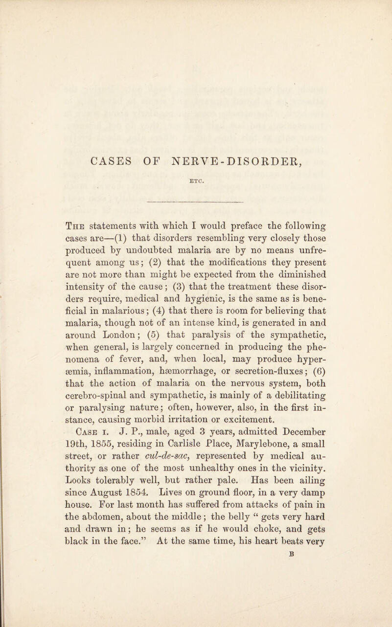 CASES OF NERVE - DISORDER, ETC. The statements with which I would preface the following cases are—(1) that disorders resembling very closely those produced by undoubted malaria are by no means unfre¬ quent among us; (2) that the modifications they present are not more than might be expected from the diminished intensity of the cause; (3) that the treatment these disor¬ ders require, medical and hygienic, is the same as is bene¬ ficial in malarious; (4) that there is room for believing that malaria, though not of an intense kind, is generated in and around London; (5) that paralysis of the sympathetic, when general, is largely concerned in producing the phe¬ nomena of fever, and, when local, may produce hyper- rnmia, inflammation, hsemorrhage, or secretion-fluxes; (6) that the action of malaria on the nervous system, both cerebro-spinal and sympathetic, is mainly of a debilitating or paralysing nature; often, however, also, in the first in¬ stance, causing morbid irritation or excitement. Case i. J. P., male, aged 3 years, admitted December 19th, 1855, residing in Carlisle Place, Marylebone, a small street, or rather cul-de-sac, represented by medical au¬ thority as one of the most unhealthy ones in the vicinity. Looks tolerably well, but rather pale. Has been ailing since August 1854. Lives on ground floor, in a very damp house. For last month has suffered from attacks of pain in the abdomen, about the middle; the belly “ gets very hard and drawn in; he seems as if he would choke, and gets black in the face.” At the same time, his heart beats very