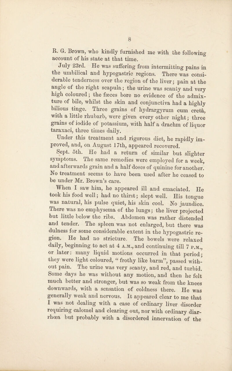 R. G. Brown, who kindly furnished me with the following account of his state at that time. July 23rd. He was suftering from intermitting pains in the umbilical and hypogastric regions. There was consi¬ derable tenderness over the region of the liver; pain at the angle of the right scapula; the urine was scanty and very high coloured; the fseces bore no evidence of the admix¬ ture of bile, whilst the skin and conjunctiva had a highly bilious tinge. Three grains of hydrargyrum cum creta, with a little rhubarb, were given every other night; three grains of iodide of potassium, with half a drachm of liquor taraxaci, three times daily. Under this treatment and rigorous diet, he rapidly im¬ proved, and, on August 17th, appeared recovered. Sept. 5th. He had a return of similar but slighter symptoms. The same remedies were employed for a week, and afterwards grain and a half doses of quinine for another. No treatment seems to have been used after he ceased to be under Mr. Brown’s care. When I saw him, he appeared ill and emaciated. He took his food well; had no thirst; slept well. His tongue was natural, his pulse quiet, his skin cool. No jaundice. There was no emphysema of the lungs; the liver projected but little below the ribs. Abdomen was rather distended and tender. The spleen was not enlarged, but there was dulness for some considerable extent in the hypogastric re¬ gion. He had no stricture. The bowels were relaxed daily, beginning to act at 4 A.M., and continuing till 7 p.m., or later: many liquid motions occurred in that period; they were light coloured, “ frothy like barm”, passed with¬ out pain. The urine was very scanty, and red, and turbid. Some days he was without any motion, and then he felt much better and stronger, but was so weak from the knees downwards, with a sensation of coldness there. Pie was generally weak and nervous. It appeared clear to me that I was not dealing with a case of ordinary liver disorder requiring calomel and clearing out, nor with ordinary diar¬ rhoea but probably with a disordered innervation of the