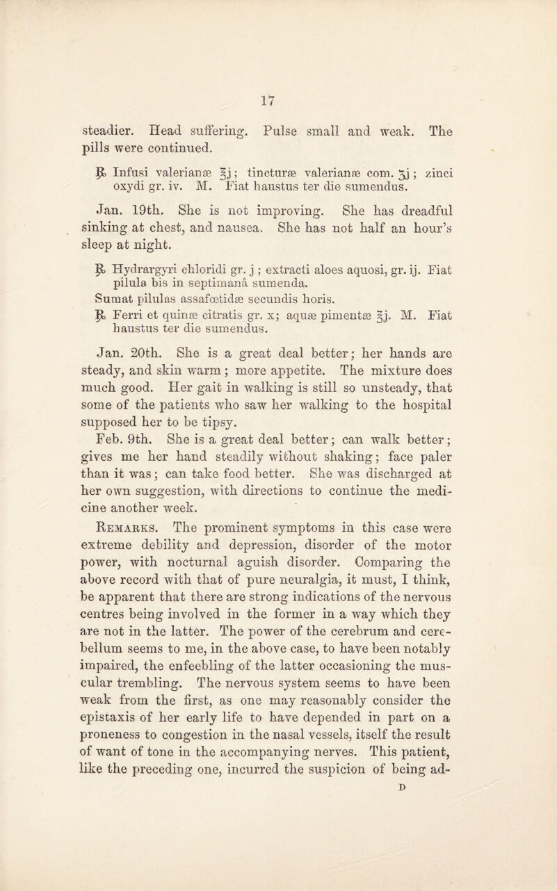 steadier. Head suffering. Pulse small and weak. The pills were continued. p, Infusi valerianEe ; tincturee valerianse com. 5j; zinci oxydi gr. iv. M. Fiat haustus ter die sumendus. Jan. 19th. She is not improving. She has dreadful sinking at chest, and nausea. She has not half an hour’s sleep at night. p, Hydrargyri chloridi gr. j; extract! aloes aquosi, gr. ij. Fiat pilula bis in septimana sumenda. Sumat pilulas assafcetidse secundis horis. P> Ferri et quinse citratis gr. x; aquae pimentse §j. M. Fiat haustus ter die sumendus. Jan. 20th. She is a great deal better; her hands are steady, and skin warm; more appetite. The mixture does much good. Her gait in walking is still so unsteady, that some of the patients who saw her walking to the hospital supposed her to be tipsy. Feb. 9th. She is a great deal better; can walk better; gives me her hand steadily without shaking; face paler than it was; can take food better. She was discharged at her own suggestion, with directions to continue the medi¬ cine another week. Remarks. The prominent symptoms in this case were extreme debility and depression, disorder of the motor power, with nocturnal aguish disorder. Comparing the above record with that of pure neuralgia, it must, I think, be apparent that there are strong indications of the nervous centres being involved in the former in a way which they are not in the latter. The power of the cerebrum and cere¬ bellum seems to me, in the above case, to have been notably impaired, the enfeebling of the latter occasioning the mus¬ cular trembling. The nervous system seems to have been weak from the first, as one may reasonably consider the epistaxis of her early life to have depended in part on a proneness to congestion in the nasal vessels, itself the result of want of tone in the accompanying nerves. This patient, like the preceding one, incurred the suspicion of being ad- j>