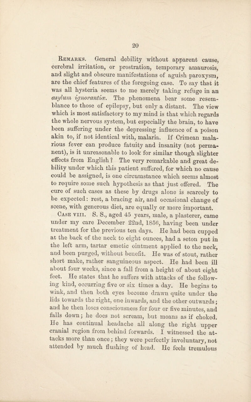 Remarks. General debility without apparent cause, cerebral irritation, or prostration, temporary amaurosis, and slight and obscure manifestations of aguish paroxysm, are the chief features of the foregoing case. To say that it was all hysteria seems to me merely taking refuge in an asylum ignorantice. The phenomena bear some resem¬ blance to those of epilepsy, but only a distant. The view which is most satisfactory to my mind is that which regards the whole nervous system, but especially the brain, to have been suffering under the depressing influence of a poison akin to, if not identical with, malaria. If Crimean mala¬ rious fever can produce fatuity and insanity (not perma¬ nent), is it unreasonable to look for similar though slighter effects from English ? The very remarkable and great de¬ bility under which this patient suffered, for which no cause could be assigned, is one circumstance which seems almost to require some such hypothesis as that just offered. The cure of such cases as these by drugs alone is scarcely to be expected: rest, a bracing air, and occasional change of scene, with generous diet, are equally or more important. Case viii. S. S., aged 45 years, male, a plasterer, came under my care December 22nd, 1856, having been under treatment for the previous ten days. He had been cupped at the back of the neck to eight ounces, had a seton put in the left arm, tartar emetic ointment applied to the neck, and been purged, without benefit. He was of stout, rather short make, rather sanguineous aspect. He had been ill about four weeks, since a fall from a height of about eight feet. He states that he suffers with attacks of the follow¬ ing kind, occurring five or six times a day. He begins to wink, and then both eyes become drawn quite under the lids towards the right, one inwards, and the other outwards; and he then loses consciousness for four or five minutes, and falls down; he does not scream, but moans as if choked. He has continual headache all along the right upper cranial region from behind forwards. I witnessed the at¬ tacks more than once ; they were perfectly involuntary, not attended by much flushing of head. He feels tremulous