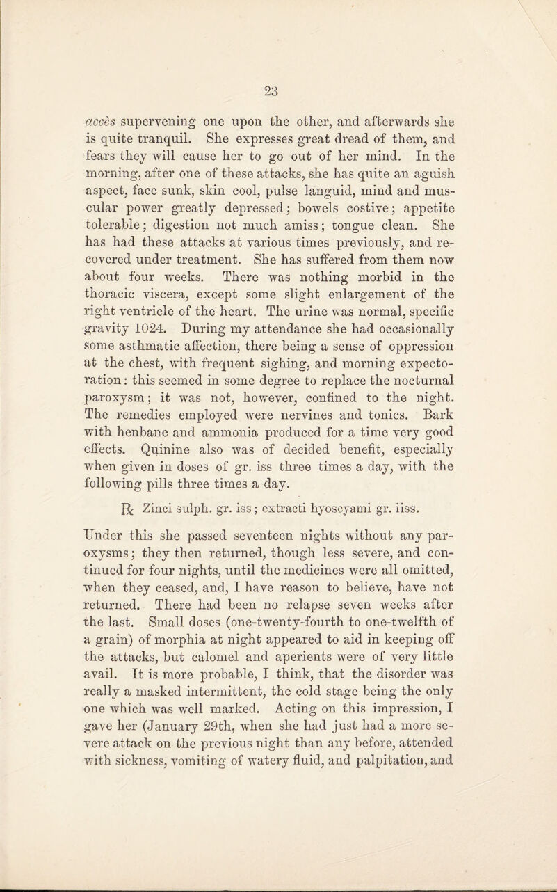 acces supervening one upon the other, and afterwards she is quite tranquil. She expresses great dread of them, and fears they will cause her to go out of her mind. In the morning, after one of these attacks, she has quite an aguish aspect, face sunk, skin cool, pulse languid, mind and mus¬ cular power greatly depressed; bowels costive; appetite tolerable; digestion not much amiss; tongue clean. She has had these attacks at various times previously, and re¬ covered under treatment. She has suffered from them now about four weeks. There was nothing morbid in the thoracic viscera, except some slight enlargement of the right ventricle of the heart. The urine was normal, specific gravity 1024. During my attendance she had occasionally some asthmatic affection, there being a sense of oppression at the chest, with frequent sighing, and morning expecto¬ ration : this seemed in some degree to replace the nocturnal j3aroxysm; it was not, however, confined to the night. The remedies employed were nervines and tonics. Bark with henbane and ammonia produced for a time very good effects. Quinine also was of decided benefit, especially when given in doses of gr. iss three times a day, with the following pills three times a day. R Zinci sulph. gr. iss; extracti hyoscyami gr. iiss. Under this she passed seventeen nights without any par¬ oxysms ; they then returned, though less severe, and con¬ tinued for four nights, until the medicines were all omitted, when they ceased, and, I have reason to believe, have not returned. There had been no relapse seven weeks after the last. Small doses (one-twenty-fourth to one-twelfth of a grain) of morphia at night appeared to aid in keeping off the attacks, but calomel and aperients were of very little avail. It is more probable, I think, that the disorder was really a masked intermittent, the cold stage being the only one which was well marked. Acting on this impression, I gave her (January 29th, when she had just had a more se¬ vere attack on the previous night than any before, attended with sickness, vomiting of watery fluid, and palpitation, and