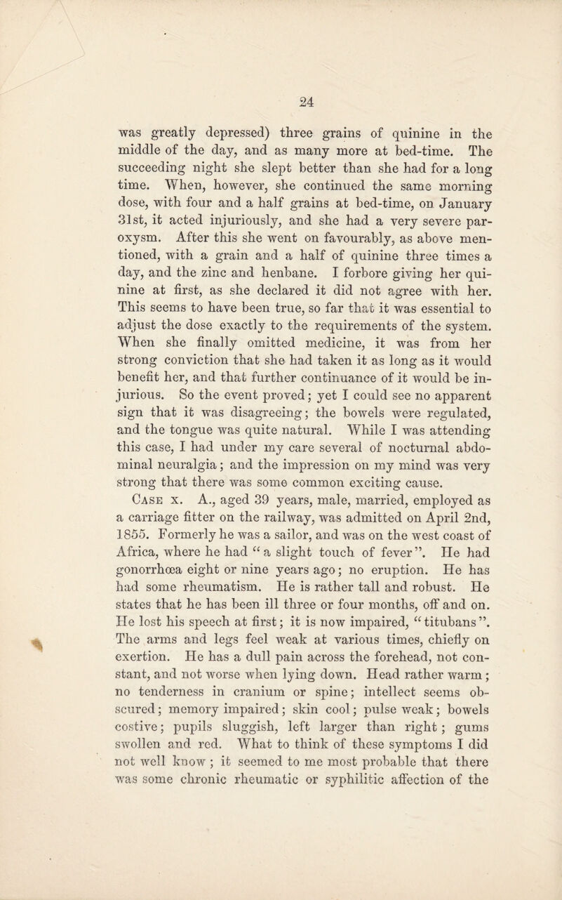 was greatly depressed) three grains of quinine in the middle of the day, and as many more at bed-time. The succeeding night she slept better than she had for a long time. When, however, she continued the same morning dose, with four and a half grains at bed-time, on January 31st, it acted injuriously, and she had a very severe par¬ oxysm. After this she went on favourably, as above men¬ tioned, with a grain and a half of quinine three times a day, and the zinc and henbane. I forbore giving her qui¬ nine at first, as she declared it did not agree with her. This seems to have been true, so far that it was essential to adjust the dose exactly to the requirements of the system. When she finally omitted medicine, it was from her strong conviction that she had taken it as long as it would benefit her, and that further continuance of it would be in¬ jurious. So the event proved; yet I could see no apparent sign that it was disagreeing; the bowels were regulated, and the tongue was quite natural. While I was attending this case, I had under my care several of nocturnal abdo¬ minal neuralgia; and the impression on my mind was very strong that there was some common exciting cause. Case x. A., aged 39 years, male, married, employed as a carriage fitter on the railway, was admitted on April 2nd, 1855. Formerly he was a sailor, and was on the west coast of Africa, where he had “ a slight touch of fever ”. He had gonorrhoea eight or nine years ago; no eruption. He has had some rheumatism. He is rather tall and robust. He states that he has been ill three or four months, off and on. He lost his speech at first; it is now impaired, “ titubans ”. The arms and legs feel weak at various times, chiefly on exertion. He has a dull pain across the forehead, not con¬ stant, and not worse when lying down. Head rather warm ; no tenderness in cranium or spine; intellect seems ob¬ scured ; memory impaired; skin cool; pulse weak; bowels costive; pupils sluggish, left larger than right ; gums swollen and red. What to think of these symptoms I did not well know ; it seemed to me most probable that there was some chronic rheumatic or syphilitic affection of the