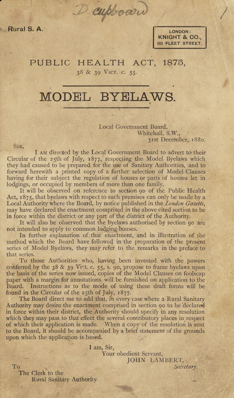 LONDON: KNIGHT 8c CO., 90 FLEET STREET. PUBLIC HEALTH ACT, 187B, 38 & 39 ViCT. C. 55. MODEL BYELAWS. Local Government Board, Whitehall, S.W., 3Tst December, t8So. Sir, I AM directed by the Local Government Board to advert to their Circular of the 25th of July, 1877, respecting the. Model Byelaws which they had caused to be prepared for the use of Sanitary Authorities, and to forward herewith a printed copy of a further selection of Model Clauses having for their subject the regulation of houses or parts of houses let in lodgings, or occupied by members of more than one family. It will be observed on reference to section 90 of the Public Health Act, 1875, that byelaws with respect to such premises can only be made by a Local Authority where the Board, by notice published in the London Gazette^ may have declared the enactment comprised in the above cited section to be in force within the district or any part of the district of the Authority. It will also be observed that tKe byelaws authorised by section 90 are not intended to apply to common lodging-houses. In further explanation of that enactment, and in illustration of the method which the Board have followed in the preparation of the present series of Model Byelaws, they may refer to the remarks in the preface to that series. To those Authorities who, having been invested with the powers conferred by the 38 & 39 Viet. c. 55, s. 90, propose to frame byelaws upon the basis of the series now issued, copies of the Model Clauses on foolscap paper with a margin for annotations will be furnished on application to the Board. Instructions as to the mode of using these draft forms will be found in the Circular of the 25th of July, 1877. The Board direct me to add that, iii every case where a Rural Sanitary Authority may desire the enactment comprised in section 90 to be 'declared in force within their district, the Authority should specify in any resolution which they may pass to that effect the several contributory places in respect of which their application is made. When a copy of the resolution is sent to the Board, it should be accompanied by a brief statement of the grounds upon which the application is based. I am. Sir, Your obedient Servant, ■ JOHN LAMBERT, To Secretary. The Clerk to the