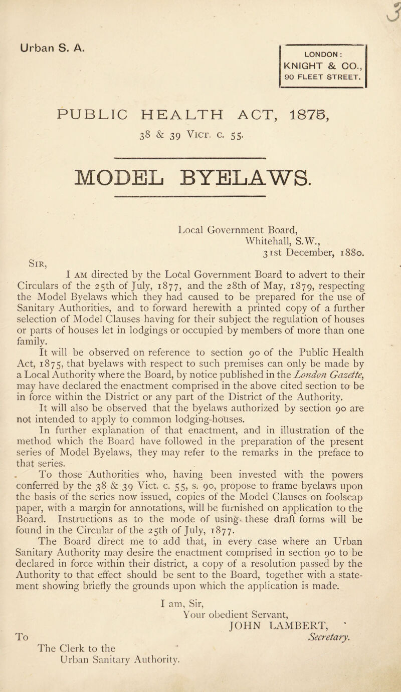 LONDON: KNIGHT & CO., 90 FLEET STREET. PUBLIC HEALTH ACT, 1878, 38 & 39 ViCT, C. 55. MODEL BYELAWS. Local Government Board, Whitehall, S.W., 31 St December, 1880. Sir, 1 AM directed by the Local Government Board to advert to their Circulars of the 25th of July, 1877, and the 28th of May, 1879, respecting the Model Byelaws which they had caused to be prepared for the use of Sanitary Authorities, and to forward herewith a printed copy of a further selection of Model Clauses having for their subject the regulation of houses or parts of houses let in lodgings or occupied by members of more than one family. It will be observed on reference to section 90 of the Public Health Act, 1875, that byelaws with respect to such premises can only be made by a Local Authority where the Board, by notice published in the London Gazette^ may have declared the enactment comprised in the above cited section to be in force within the District or any part of the District of the Authority. It will also be observed that the byelaws authorized by section 90 are not intended to apply to common lodging-houses. In further explanation of that enactment, and in illustration of the method which the Board have followed in the preparation of the present series of Model Byelaws, they may refer to the remarks in the preface to that series. To those Authorities who, having been invested with the powers conferred by the 38 & 39 Viet. c. 55, s. 90, propose to frame byelaws upon the basis of the series now issued, copies of the Model Clauses on foolscap paper, with a margin for annotations, will be furnished on application to the Board. Instructions as to the mode of using, these draft fornas will be found in the Circular of the 25th of July, 1877. The Board direct me to add that, in every case where an Urban Sanitary Authority may desire the enactment comprised in section 90 to be declared in force within their district, a copy of a resolution passed by the Authority to that effect should be sent to the Board, together with a state¬ ment showing briefly the grounds upon which the application is made. I am, Sir, Your obedient Servant, JOHN LAMBERT, * To Secretary, The Clerk to the