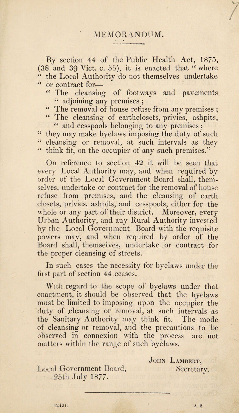 MEMORANDUxM. By section 44 of the Public Health Act, 1875, (38 and 39 Viet. c. 55), it is enacted that where “ the Local Authority do not themselves undertake “ or contract for— The cleansing of footways and pavements adjoining any premises ; “ The removal of house refuse from any premises ; “ The cleansing of earthclosets, privies, ashpits, and cesspools belonging to any premises ; ‘‘ they may make byelaws imposing the duty of such cleansing or removal, at such intervals as they think fit, on the occupier of any such premises.” On reference to section 42 it will be seen that every Local Authority may, and when required by order of the Local Government Board shall, them¬ selves, undertake or contract for the removal of house refuse from premises, and the cleansing of earth closets, privies, ashpits, and cesspools, either for the whole or any part of their district. Moreover, every Urban Authority, and any Rural Authority invested by the Local Government Board with the requisite powers may, and when required by order of the Board shall, themselves, undertake,or contract for the proper cleansing of streets. In such cases the necessity for byelaws under the first part of section 44 ceases. With regard to the scope of byelaws under that enactment, it should be observed that the byelaws must be limited to imposing upon the occupier the duty of .cleansing or removal, at such intervals as the Sanitary Authority may think fit. The mode of cleansing or removal, and tiie precautions to be observed in connexion with the process are not matters within the range of such byelaws. John Lambert, Local Government Board, Secretary. 25th July 1877. A 2 42421.