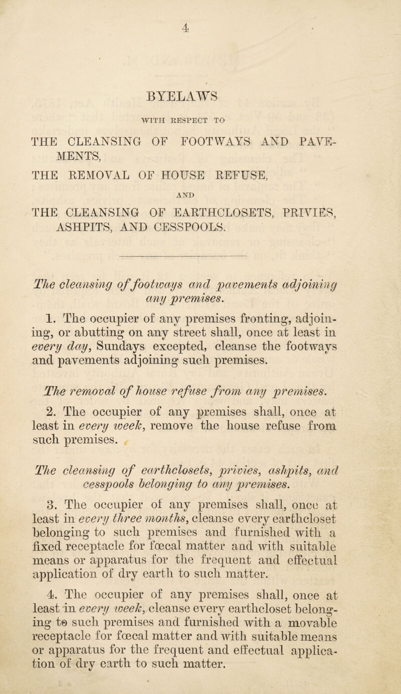 BYELAWS WITH RESPECT TO THE CLEANSING OF FOOTWAYS AND PAVE¬ MENTS, THE KEMOYAL OF HOUSE REFUSE, AND THE CLEANSING OF EARTHCLOSETS, PRIVIES, ASHPITS, AND CESSPOOLS. The cleansing of footways and pavements adjoining any premises. 1. The occupier of any premises fronting, adjoin¬ ing, or abutting on any street shall, once at least in every day, Sundays excepted, cleanse the footways and pavements adjoining such premises. The removal of house refuse from any premises. 2. The occupier of any premises shall, once at least in every week, remove the house refuse from such premises. The cleansing of earthclosets, privies, ashpits, and cesspools belonging to any premises. B. The occupier of any premises shall, once at least in every three months, cleanse every earfchcloset belonging to such premises and furnished with a fixed receptacle for foecal matter and with suitable means or apparatus for the frequent and effectual application of dry earth to such matter. 4. The occupier of any premises shall, once at least in every tveek, cleanse every earthcloset belong¬ ing t© such premises and furnished with a movable receptacle for foecal matter and with suitable means or apparatus for the frequent and effectual applica¬ tion of dry earth to such matter.