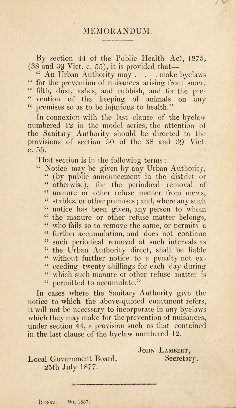 / MEMORANDUM. By section 44 of tiie Public Health Ac:, 1875, (38 and 39 Viet. c. 55), it is provided that— An Urban Authority may . . . make byelav's for the prevention of nuisances arising from snow, filth, dust, ashes, and rubbish, and for the pre- vention of the keeping of animals on any ‘‘ premises so as to be injurious to health.” In connexion with the last clause of the byelaw numbered 12 in the model series, the attention of the Sanitary Authority should be directed to the provisions of section 50 of the 38 and 39 Viet, c. 55. That section is in the following terms : “ Notice may be given by any Urban Authority, (by public announcement in the district or otherwise), for the periodical removal of manure or other refuse matter from mews, ‘‘ stables, or other premises ; and, where any such ‘‘ notice has been given, any person to whom “ the manure or other refuse matter belongs, ‘‘ who fails so to remove the same, or permits a “ further accumulation, and does not continue “ such periodical removal at such intervals as ‘‘ the Urban Authority direct, shall be liable “ without further notice to a penalty not ex- ‘‘ ceeding twenty shillings for each day during which such manure or other refuse matter is permitted to accumulate.” In cases where the Sanitary Authority give the notice to which the above-quoted enactment refers, it will not be necessary to incorporate in any byelaws which they may make for the prevention of nuisances, under section 44, a provision such as that contained in the last clause of the byelaw numbered 12. John Lambert, Secretary. Local Government Board, 25th July 1877* il 68G2. Wt. 1837.