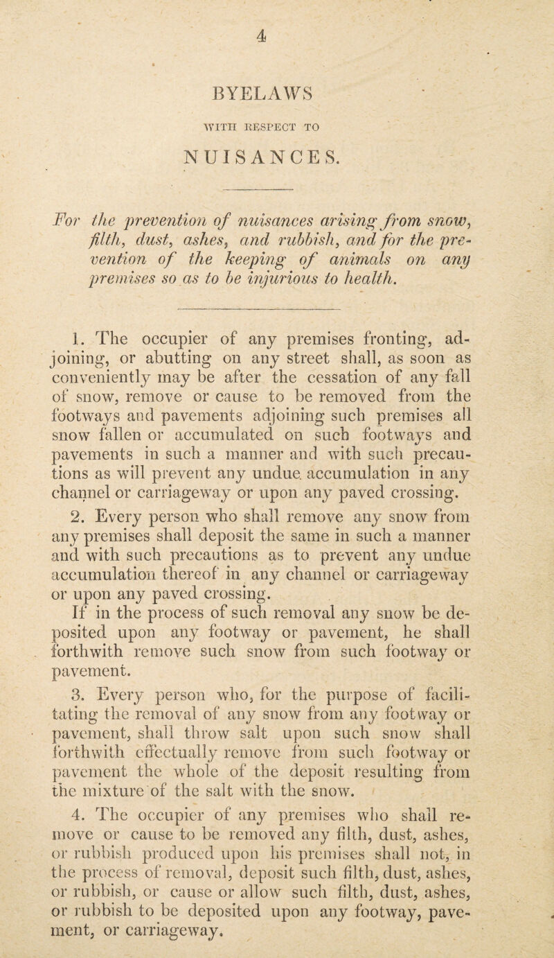 BYELAWS WITH RESPECT TO NUISANCES. For the preventio7i of nuisances arising from snow^ filth, dust, ashes^ and rubbish, and for the pre¬ vention of the keeping of animals on any premises so as to be injurious to health. 1. The occupier of any premises fronting, ad¬ joining, or abutting on any street shall, as soon as conveniently may be after the cessation of any fall of snow, remove or cause to be removed from the footways and pavements adjoining such premises all snow fallen or accumulated on such footways and pavements in such a manner and with such precau¬ tions as will prevent any undue, accumulation in any channel or carriageway or upon any paved crossing. 2. Every person who shall remove any snow from any premises shall deposit the same in such a manner and with such precautions as to prevent any undue accumulation thereof' in any channel or carriageway or upon any paved crossing. If in the process of such removal any snow be de¬ posited upon any footway or pavement, he shall forthwith remove such snow from such footway or pavement. 3. Every person who, for the purpose of facili¬ tating the removal of any snow from any footway or pavement, shall throw salt upon such snow shall Ibrthwith effectually remove from such footway or pavement the whole of the deposit resulting from the mixture of the salt with the snow. 4. The occupier of any premises who shall re^ move or cause to be removed any filth, dust, ashes, or rubbish produced upon his premises shall not, in the process of removal, deposit such filth, dust, ashes, or rubbish, or cause or allow such filth, dust, ashes, or rubbish to be deposited upon any footway, pave¬ ment, or carriageway.