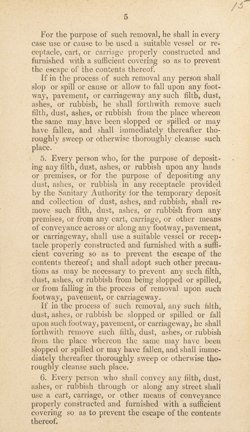 For the purpose of such removal, he shall in every ease use or cause to be used a suitable vessel or re¬ ceptacle, cart, or carriage properly constructed and furnished with a sufficient covering so as to prevent the escape of the contents thereof. If in the process of such removal any person shall slop or spill or cause or allow to fall upon any foot¬ way, pavement, or carriageway any such filth, dust, ashes, or rubbish, he shall forthwith remove such filth, dust, ashes, or rubbish from the place whereon the same may,have been slopped or spilled or may have fallen, and shall immediately thereafter tho- roughlj^ sweep or otherwise thoroughly cleanse such 5. Every person who, for the purpose of deposit¬ ing any filth, dust, ashes, or rubbish upon any lands or premises, or for the purpose of depositing any dust, ashes, or rubbish in any receptacle provided by the Sanitary Authority for the temporary deposit and collection of dust, ashes, and rubbish, shall re¬ move such filth, dust, ashes, or rubbish from any premises, or from any cart, carriage, or other means of conveyance across or along any footway, pavement, or carriageway, shall use a suitable vessel or recep¬ tacle properly constructed and furnished with a suffi¬ cient covering so as to prevent the escape of the contents thereof; and shall adopt such other precau¬ tions as may be necessaiy to prevent any such filth, dust, ashes, or rubbish from being slopped or spilled, or from falling In the process of removal upon such footway, pavement, or carriage way» If in the process of such removal, any such filth, dust, ashes, or rubbish be slopped or spilled or fall upon such footway, pavement, or carriageway, he shall forthwith remove such filth, dust, ashes, or rubbish from the place whereon the same may have been slopped or spilled or may have fallen, and shall imme¬ diately thereafter thoroughly sweep or otherwise tho¬ roughly cleanse such place. 6. Every person who shall convey any filth, dust, ashes, or rubbish through or along any street shall use a cart, carriage, or other means of conveyance properly constructed and furnished with a sufficient covering so as to prevent the escape of the contents thereof.