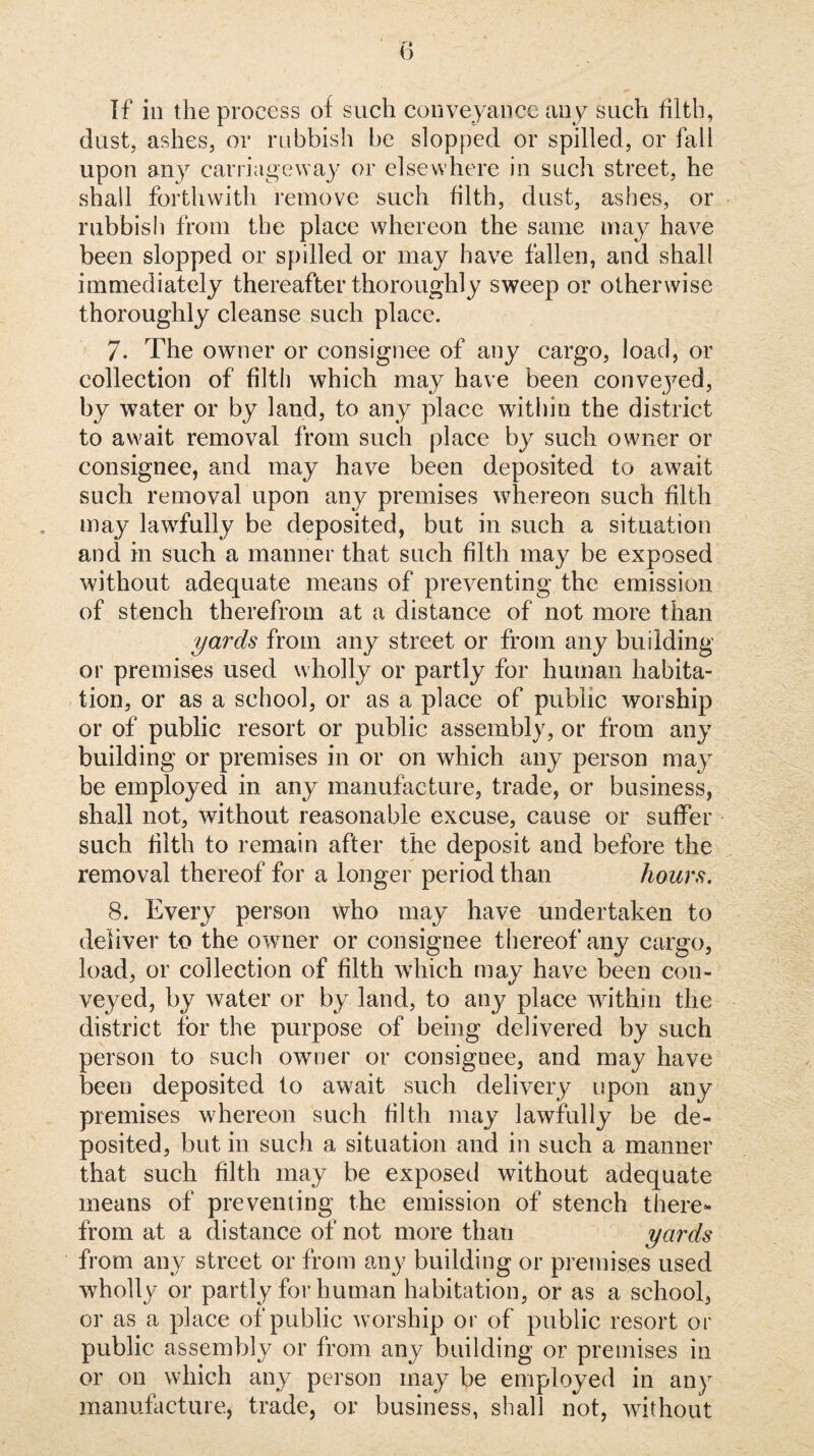 If in the process of such coiiveyancc any such filth, dust, ashes, or rubbish l)e slopped or spilled, or fall upon any carriageway or elsewhere in such street, he shall forthwith remove such filth, dust, ashes, or rubbish from the place whereon the same may have been slopped or spilled or may have fallen, and shall immediately thereafter thoroughly sweep or otherwise thoroughly cleanse such place. 7. The owner or consignee of any cargo, load, or collection of filth which may have been convej^ed, by water or by land, to any place within the district to await removal from such place by such owner or consignee, and may have been deposited to await such removal upon any premises whereon such filth may lawfully be deposited, but in such a situation and in such a manner that such filth may be exposed without adequate means of preventing the emission of stench therefrom at a distance of not more than yards from any street or from any building or premises used wholly or partly for human habita¬ tion, or as a school, or as a place of public worship or of public resort or public assembly, or from any building or premises in or on which any person may be employed in any manufacture, trade, or business, shall not, without reasonable excuse, cause or suffer such filth to remain after the deposit and before the removal thereof for a longer period than hours. 8. Every person who may have undertaken to deliver to the owner or consignee thereof any cargo, load, or collection of filth wdiich may have been con¬ veyed, by water or by land, to any place wfithin the district for the purpose of being delivered by such person to such owner or consignee, and may have been deposited to await such delivery upon any premises whereon such filth may lawfully be de¬ posited, but in such a situation and in such a manner that such filth may be exposed without adequate means of preventing the emission of stench there¬ from at a distance of not more than yards from any street or from any building or premises used wholly or partly for human habitation, or as a school, or as a place of public worship oi’ of public resort or public assembly or from any building or premises in or on which any person may be employed in any manufacture, trade, or business, shall not, wfithout