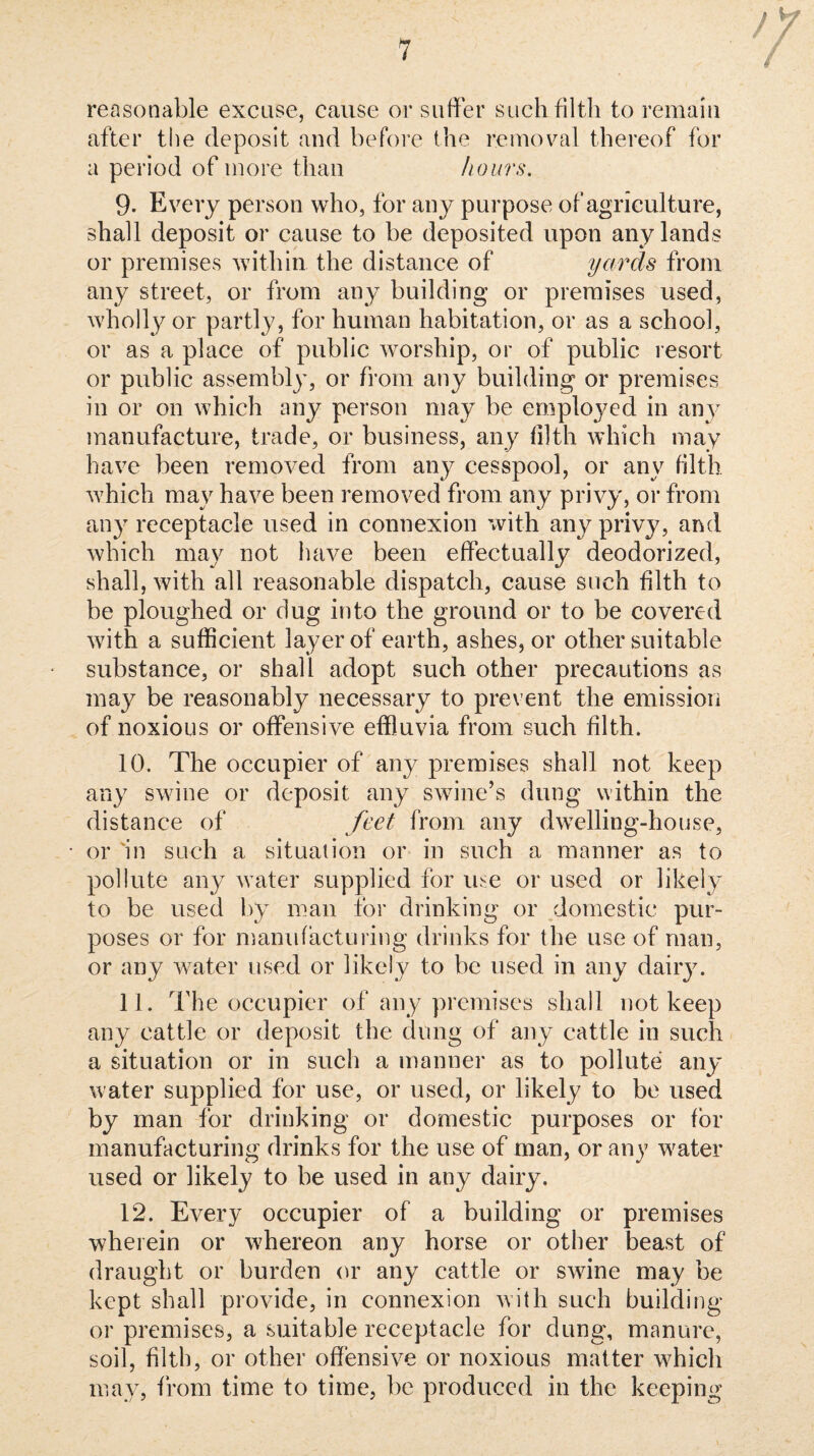 / reasonable excuse, cause or suffer such filth to remain after the deposit and before the removal thereof for a period of more than hours. 9. Every person who, for any purpose of agriculture, shall deposit or cause to be deposited upon any lands or premises within the distance of yards from any street, or from any building or premises used, Avholly or partly, for human habitation, or as a school, or as a place of public worship, or of public resort or public assembly, or from any building or premises in or on which any person may be employed in an}’^ manufacture, trade, or business, any filth which may have been removed from any cesspool, or any filth Avhich may have been removed from any privy, or from any receptacle used in connexion with any privy, and which may not have been effectually deodorized, shall, with all reasonable dispatch, cause such filth to be ploughed or dug into the ground or to be covered with a sufficient layer of earth, ashes, or other suitable substance, or shall adopt such other precautions as may be reasonably necessary to prevent the emission of noxious or offensive effluvia from such filth. 10. The occupier of any premises shall not keep any swine or deposit any swine’s dung within the distance of feet from any dwelling-house, or in such a situation or in such a manner as to pollute any water supplied for ir^e or used or likely to be used by man for drinking or domestic pur¬ poses or for manufacturittg drinks for the use of man, or any Avater used or likely to be used in any daily. 11. The occupier of any premises shall not keep any cattle or deposit the dung of any cattle in such a situation or in such a manner as to pollute any water supplied for use, or used, or likely to be used by man for drinking or domestic purposes or for manufacturing drinks for the use of man, or any water used or likely to be used in any dairy. 12. Every occupier of a building or premises wherein or whereon any horse or other beast of draught or burden (u^ any cattle or swine may be kept shall provide, in connexion Avith such building or premises, a suitable receptacle for dung, manure, soil, filth, or other offensive or noxious matter which may, from time to time, be produced in the keeping