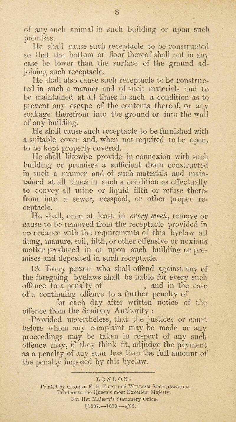 of any such animal in such building or upon such premises. He shall cause such receptacle to be constructed so that the bottom or floor thereof shall not in any case be lower than the surface of the ground ad¬ joining such receptacle. He shall also cause such receptacle to be construc¬ ted in such a manner and of such materials and to be maintained at all times in such a condition as to prevent any escape of the contents thereof, or any soakage therefrom into the ground or into the wall of any building. He shall cause such receptacle to be furnished with a suitable cover and, when not required to be open, to be kept properly covered. He shall likewise provide in connexion with such building or premises a sufficient drain constructed in such a manner and of such materials and main¬ tained at all times in such a condition as effectually to convey all urine or liquid filth or refuse there¬ from into a sewer, cesspool, or other proper re¬ ceptacle. He shall, once at least in every week^ remove or cause to be removed from the receptacle provided in accordance with the requirements of this byelaw all dung, manure, soil, filth, or other offensive or noxious matter produced in or upon such building or pre¬ mises and deposited in such receptacle. 13. Every person who shall offend against any of the foregoing byelaws shall be liable for every such offence to a penalty of , and in the case of a continuing offence to a further penalty of for each day after written notice of the offence from the Sanitary Authority : Provided nevertheless, that the justices or court before whom any complaint may be made or any proceedings may be taken in respect of any such offence may, if they think fit, adjudge the payment as a penalty of any sum less than the full amount of the penalty imposed by this byelaw. LONDON: I’rinted by Geohge E. B. Eyre and William Spgttiswooee, Printers to the Queen’s most Excellent Majesty. Eor Her Majesty’s Stationery Office. [1837.—1000.—4/83.]