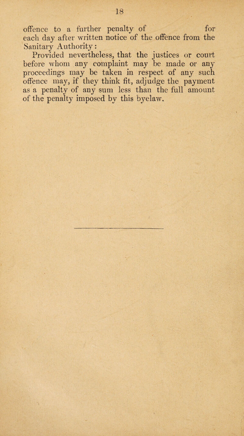 offence to a further penalty of for each day after written notice of the offence from the Sanitary Authority: Provided nevertheless, that the justices or court before whom any complaint may be made or any proceedings may be taken in respect of any such offence may, if they think fit, adjudge the payment as a penalty of any sum less than the full amount of the penalty imposed by this byelaw.