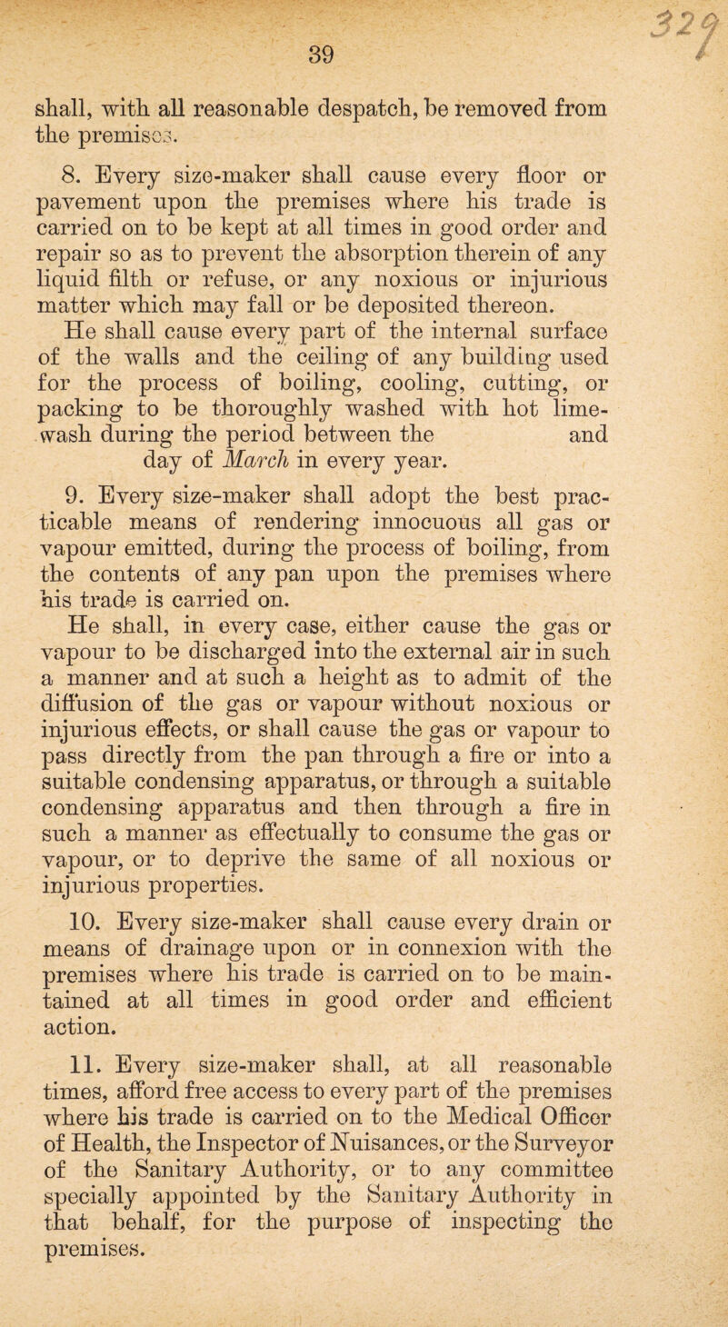 shall, with all reasonable despatch, be removed from the premises. 8. Every size-maker shall cause every floor or pavement upon the premises where his trade is carried on to be kept at all times in good order and repair so as to prevent the absorption therein of any liquid filth or refuse, or any noxious or injurious matter which may fall or be deposited thereon. He shall cause every part of the internal surface of the walls and the ceiling of any building used for the process of boiling, cooling, cutting, or packing to be thoroughly washed with hot lime- wash during the period between the and day of March in every year. 9. Every size-maker shall adopt the best prac¬ ticable means of rendering innocuous all gas or vapour emitted, during the process of boiling, from the contents of any pan upon the premises where his trade is carried on. He shall, in every case, either cause the gas or vapour to be discharged into the external air in such a manner and at such a height as to admit of the diflusion of the gas or vapour without noxious or injurious effects, or shall cause the gas or \^apour to pass directly from the pan through a fire or into a suitable condensing apparatus, or through a suitable condensing apparatus and then through a fire in such a manner as effectually to consume the gas or vapour, or to deprive the same of all noxious or injurious properties. 10. Every size-maker shall cause every drain or means of drainage upon or in connexion with the premises where his trade is carried on to be main¬ tained at all times in good order and efficient action. 11. Every size-maker shall, at all reasonable times, afford free access to every part of the premises where his trade is carried on to the Medical Officer of Health, the Inspector of Huisances, or the Surveyor of the Sanitary Authority, or to any committee specially aj)pointed by the Sanitary Authority in that behalf, for the purpose of inspecting the premises.