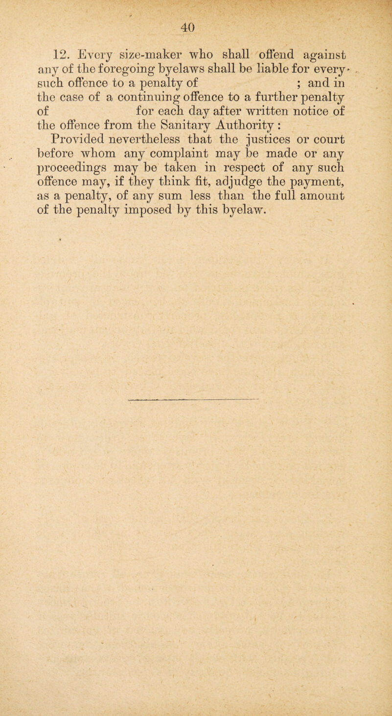 12. Every size-maker who shall offend against any of the foregoing byelaws shall be liable for every* . such offence to a penalty of ; and in the case of a continuing offence to a further penalty of for each day after written notice of the offence from the Sanitary Authority: Provided nevertheless that the justices or court before whom any complaint may be made or any proceedings may be taken in respect of any such offence may, if they think fit, adjudge the payment, as a penalty, of any sum less than the full amount
