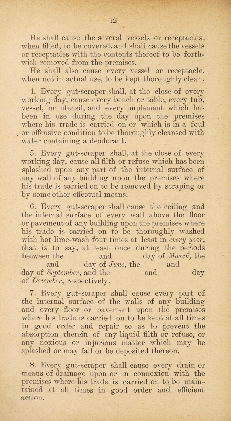 He sliall cause tlie several vessels or receptacles, when filled, to be covered, and shall cause the vessels or receptacles with the contents thereof to be forth¬ with removed from the premises. He shall also cause every vessel or receptacle, when not in actual use, to be kept thoroughly clean. 4. Every gut-scraper shall, at the close of every working day, cause every bench or table, every tub, vessel, or utensil, and every implement which has been in use during the day upon the premises where his trade is carried on or which is in a foul , or offensive condition to be thoroughly cleansed with water containing a deodorant. 5. Every gut-scraper shall, at the close of every working day, cause all filth or refuse which has been splashed upon any part of the internal surface of any wall of any building upon the premises where his trade is carried on to be removed by scraping or by some other effectual means. 6. Every gut-scraper shall cause the ceiling and the internal surface of everv wall above the floor t/ -or pavement of any building upon the premises where his trade is carried on to be thoroughly washed with hot lime-wash four times at least in every year, that is to say, at least once during the periods between the and day of Marcli, the and day of June, the and -day of September, and the and day of December, respectively. 7. Every gut-scraper shall cause every part of the internal surface of the walls of any building and every floor or pavement upon the premises where his trade is carried on to be kept at all times in good order and repair so as to prevent the absorption therein of any liquid filth or refuse, or -any noxious or injurious matter which may be splashed or may fall or be deposited thereon. 8. Every gut-scraper shall cause every drain or means of drainage upon or in connexion with the premises where his trade is carried on to be main¬ tained at all times in good order and efficient action.