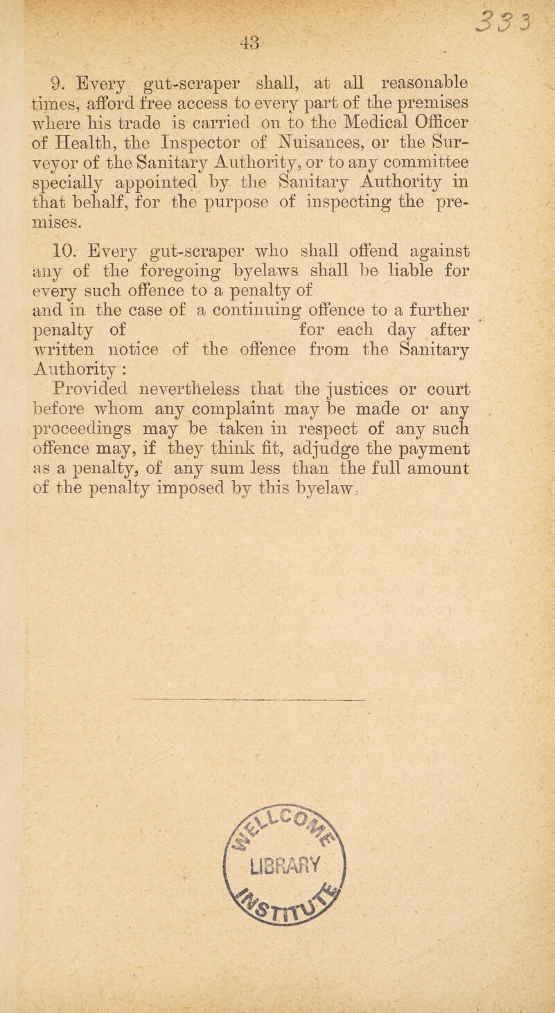 3S3 9. Every gut-scraper sliall, at all reasonable times, afford free access to eyery part of tbe premises where his trade is carried on to the Medical Officer of Health, the Inspector of Nuisances, or the Sur¬ veyor of the Sanitary Authority, or to any committee specially appointed by the Sanitary Authority in that behalf, for the purpose of inspecting the pre¬ mises. 10. Every gut-scraper who shall offend against any of the foregoing byelaws shall be liable for every such offence to a penalty of and in the case of a continuing offence to a further penalty of for each day after written notice of the offence from the Sanitary Authority : Provided nevertheless that the justices or court before whom any complaint may be made or any proceedings may be taken in respect of any such offence may, if they think fit, adjudge the payment as a penalty, of any sum less than the full amount of the penalty imposed by this byelaw.