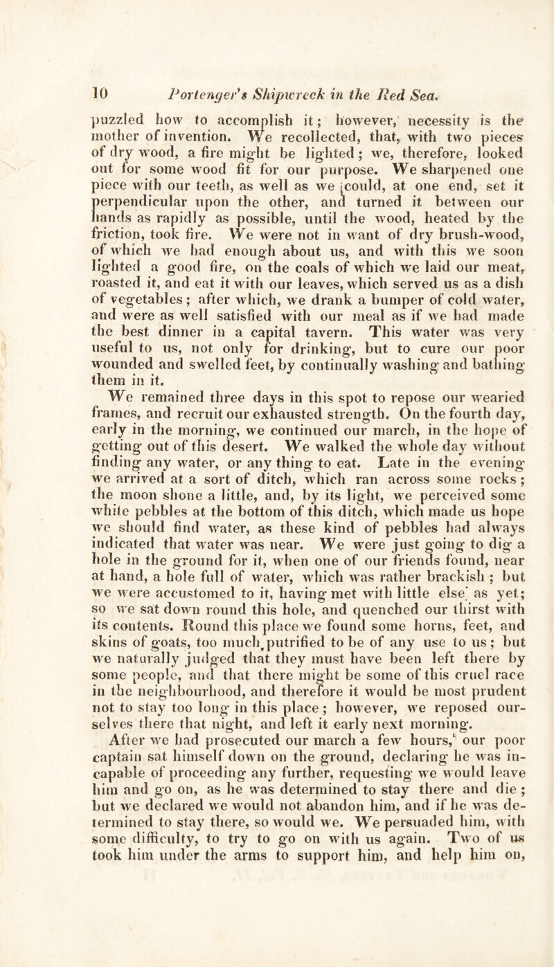 puzzled how to accomplish it; however, necessity is the mother of invention. We recollected, that, with two pieces of dry wood, a fire might be lighted ; we, therefore, looked out for some wood fit for our purpose. We sharpened one piece with our teeth, as well as we Icould, at one end, set it perpendicular upon the other, and turned it between our hands as rapidly as possible, until the wood, heated by the friction, took fire. We were not in want of dry brush-wood, of which we had enough about us, and with this we soon lighted a good fire, on the coals of which we laid our meat, roasted it, and eat it with our leaves, which served us as a dish of vegetables ; after which, we drank a bumper of cold water, and were as well satisfied with our meal as if we had made the best dinner in a capital tavern. This water was very useful to us, not only for drinking*, but to cure our poor wounded and swelled feet, by continually washing and bathing them in it. We remained three days in this spot to repose our wearied frames, and recruit our exhausted strength. On the fourth day, early in the morning*, we continued our march, in the hope of getting out of this desert. We walked the whole day without finding any water, or any thing to eat. Late in the evening* we arrived at a sort of ditch, which ran across some rocks ; the moon shone a little, and, by its light, we perceived some white pebbles at the bottom of this ditch, which made us hope we should find water, as these kind of pebbles had always indicated that water was near. We were just going to dig* a hole in the ground for it, when one of our friends found, near at hand, a hole full of water, which was rather brackish ; but we were accustomed to it, having met with little else* as yet; so we sat down round this hole, and quenched our thirst with its contents. Round this place we found some horns, feet, and skins of goats, too much^putrified to be of any use to us; but we naturally judged that they must have been left there by some people, and that there might be some of this cruel race in the neighbourhood, and therefore it would be most prudent not to stay too long in this place ; however, we reposed our¬ selves there that night, and left it early next morning*. After we had prosecuted our march a few hours,' our poor captain sat himself down on the ground, declaring* he w as in¬ capable of proceeding any further, requesting w e would leave him and go on, as he was determined to stay there and die ; but w e declared we would not abandon him, and if he w as de¬ termined to stay there, so would we. We persuaded him, with some difficulty, to try to go on with us again. Two of us took him under the arms to support him, and help him on,