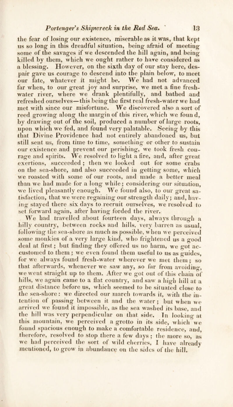 the fear of losing* our existence, miserable as it was, that kept us so long* in this dreadful situation, being* afraid of meeting some of the savages if we descended the hill again, and being killed by them, which we ought rather to have considered as a blessing. However, on the sixth day of our stay here, des¬ pair gave us courage to descend into the plain below, to meet our fate, whatever it might be. We had not advanced far when, to our great joy and surprise, we met a fine fresh¬ water river, where we drank plentifully, and bathed and refreshed ourselves—this being the first real fresh-water we had met with since our misfortune. We discovered also a sort of reed growing along the margin of this river, which we found, by drawing out of the soil, produced a number of large roots, upon which we fed, and found very palatable. Seeing by this that Divine Providence had not entirely abandoned us, but still sent us, from time to time, something or other to sustain our existence and prevent our perishing, we took fresh cou¬ rage and spirits. We resolved to light afire, and, after great exertions, succeeded ; then we looked out for some crabs on the sea-shore, and also succeeded in getting some, which we roasted with some of our roots, and made a better meal than we had made for a long while; considering our situation, we Jived pleasantly enough. We found also, to our great sa¬ tisfaction, that we were regaining our strength daily; and, hav¬ ing stayed there six days to recruit ourselves, we resolved to set forw ard again, after having forded the river. We had travelled about fourteen days, always through a hilly country, between rocks and hills, very barren as usual, following the sea-shore as much as possible, when we perceived some monkies of a very large kind, who frightened us a good deal at first; but finding they offered us no harm, we got ac¬ customed to them; we even found them useful to us as guides, for we always found fresh-water wherever wre met them; so that afterwards, whenever we saw any, so far from avoiding, we w ent straight up to them. After we got out of this chain of hills, we again came to a fiat country, and saw a high hill at a great distance before us, which seemed to be situated close to the sea-shore: we directed our march towards it, with the in¬ tention of passing between it and the w ater ; but when we arrived we found it impossible, as the sea washed its base, and the hill was very perpendicular on that side. In looking at this mountain, we perceived a grotto in its side, which we found spacious enough to make a comfortable residence, and, therefore, resolved to stop there a few' days ; the more so, as we had perceived the sort of wild cherries, I have already mentioned, to grow in abundance on the sides of the hill.