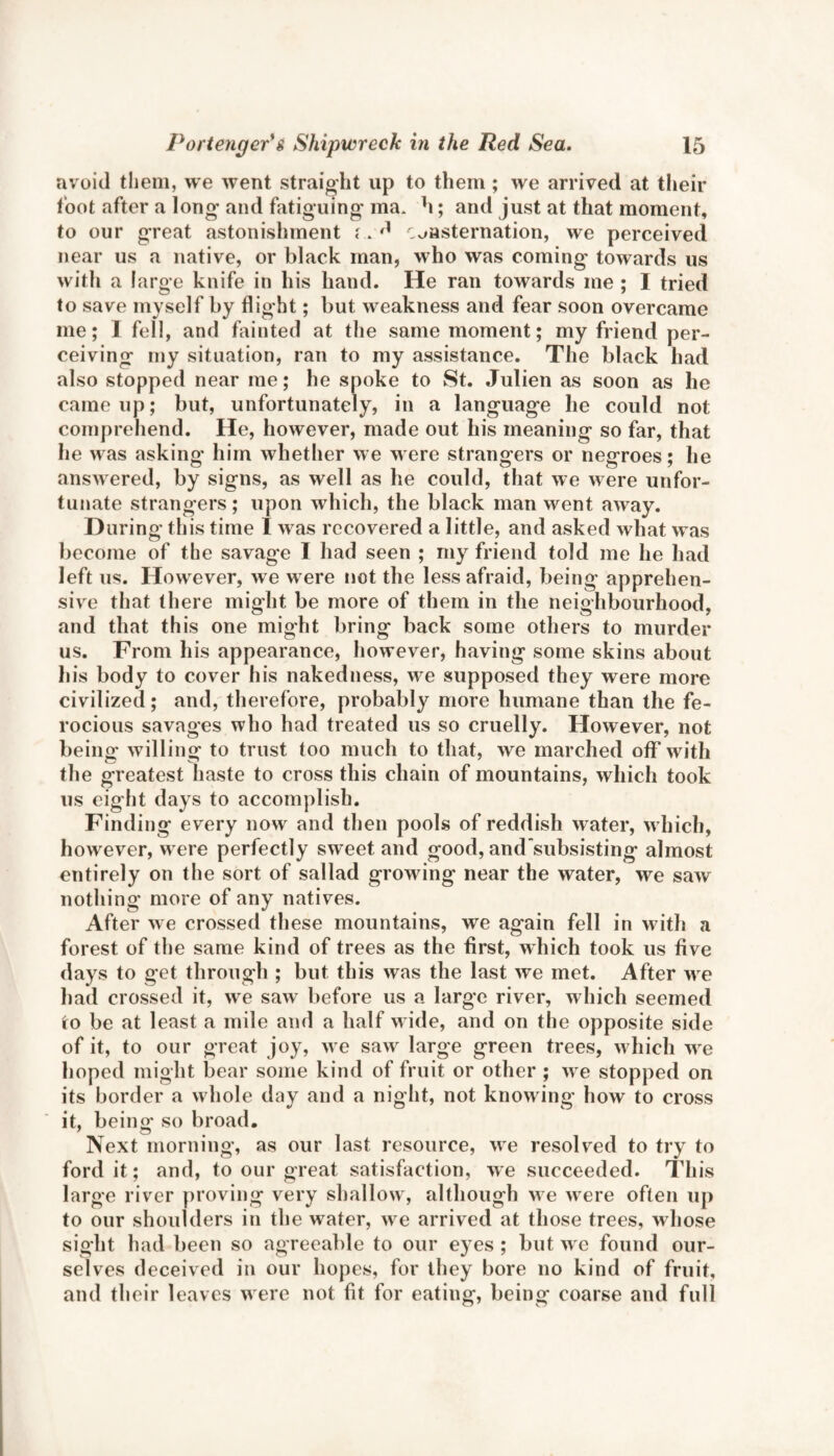 avoid them, we went straight up to them ; we arrived at their foot after a long* and fatiguing ma. h; and just at that moment, to our great astonishment r. #1 consternation, we perceived near us a native, or black man, who was coming towards us with a large knife in his hand. He ran towards me ; I tried to save myself by flight; but weakness and fear soon overcame me; I fell, and fainted at the same moment; my friend per¬ ceiving my situation, ran to my assistance. The black had also stopped near me; he spoke to St. Julien as soon as he came up; but, unfortunately, in a language he could not comprehend. He, however, made out his meaning so far, that he was asking him whether we were strangers or negroes; he answered, by signs, as well as he could, that we were unfor¬ tunate strangers; upon which, the black man went away. During this time I was recovered a little, and asked what was become of the savage I had seen ; my friend told me he had left us. However, we were not the less afraid, being apprehen¬ sive that there might be more of them in the neighbourhood, and that this one might bring back some others to murder us. From his appearance, however, having some skins about his body to cover his nakedness, we supposed they were more civilized; and, therefore, probably more humane than the fe¬ rocious savages who had treated us so cruelly. However, not being willing to trust too much to that, we marched off with the greatest haste to cross this chain of mountains, which took us eight days to accomplish. Finding every now and then pools of reddish water, which, however, were perfectly sweet and good, and'subsisting almost entirely on the sort of sallad growing near the water, we saw nothing more of any natives. After we crossed these mountains, we again fell in with a forest of the same kind of trees as the first, which took us five days to get through ; but this was the last we met. After w e had crossed it, we saw before us a large river, which seemed to be at least a mile and a half w ide, and on the opposite side of it, to our great joy, we saw large green trees, which wre hoped might bear some kind of fruit or other ; wre stopped on its border a whole day and a night, not knowing how to cross it, being so broad. Next morning, as our last resource, we resolved to try to ford it; and, to our great satisfaction, we succeeded. This large river proving very shallow, although we were often up to our shoulders in the water, we arrived at those trees, whose sight had been so agreeable to our e) es ; but we found our¬ selves deceived in our hopes, for they bore no kind of fruit, and their leaves were not fit for eating, being coarse and full