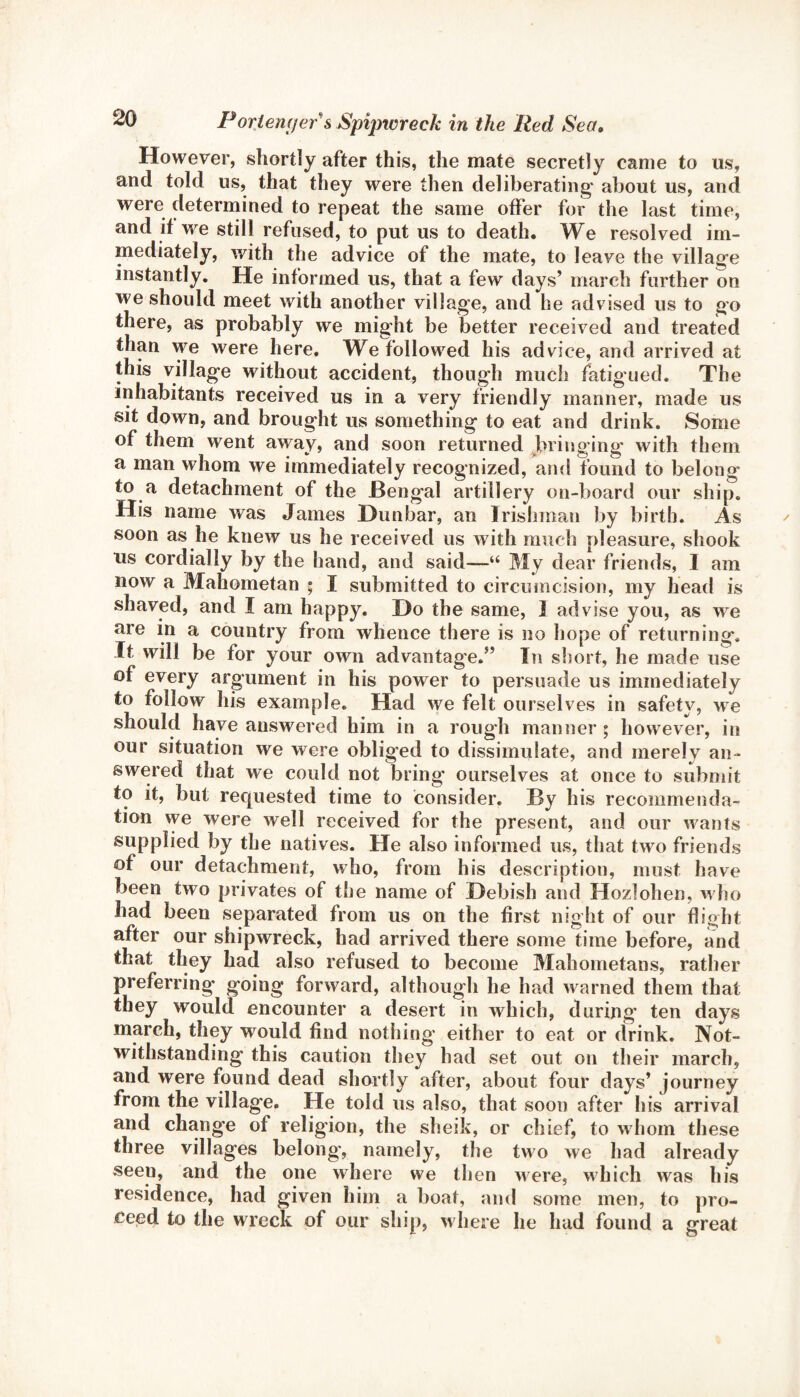 However, shortly after this, the mate secretly came to us, and told us, that they were then deliberating about us, and were determined to repeat the same offer for the last time, and if we still refused, to put us to death. We resolved im¬ mediately, with the advice of the mate, to leave the village instantly. He informed us, that a few days’ march further on we should meet with another village, and he advised us to go there, as probably we might be better received and treated than we were here. We followed his advice, and arrived at this village without accident, though much fatigued. The inhabitants received us in a very friendly manner, made us sit down, and brought us something to eat and drink. Some of them went away, and soon returned bringing with them a man whom we immediately recognized, and found to belong to a detachment of the JBengal artillery on-board our ship. His name was James Dunbar, an Irishman by birth. As soon as he knew us he received us with much pleasure, shook us cordially by the hand, and said—“ My dear friends, I am now a Mahometan ; I submitted to circumcision, my head is shaved, and I am happy. Do the same, 3 advise you, as we are in a country from whence there is no hope of returning. It will be for your own advantage.” In short, he made use of every argument in his power to persuade us immediately to follow Ids example. Had we felt ourselves in safety, we should have answered him in a rough manner ; however, in our situation we were obliged to dissimulate, and merely an¬ swered that we could not bring ourselves at once to submit to it, but requested time to consider. By his recommenda¬ tion we were well received for the present, and our wants supplied by the natives. He also informed us, that two friends of our detachment, who, from his description, must have been two privates of the name of Debish and Hozlohen, who had been separated from us on the first night of our flight after our shipwreck, had arrived there some time before, and that they had also refused to become Mahometans, rather preferring going forward, although he had warned them that they would encounter a desert in which, during’ ten days march, they would find nothing either to eat or drink. Not¬ withstanding this caution they had set out on their march, and were found dead shortly after, about four days’ journey from the village. He told us also, that soon after his arrival and change of religion, the sheik, or chief, to whom these three villages belong', namely, the two we had already seen, and the one where we then were, which was his residence, had given him a boat, and some men, to pro¬ ceed to the wreck of our ship, where he had found a great