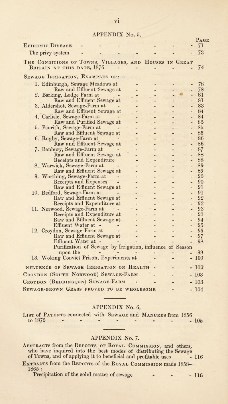 Epidemic Disease _ - - - Page. 71 The privy system - . - - - - 73 The Conditions of Towns, Villages, AND Houses IN Great Britain at this date, 1876 - - - 74 Sewage Irrigation, Examples of:— 1. Edinburgh, Sewage Meadows at • - - - 78 Raw and Effluent Sewage at • • i. 78. 2. Barking, Lodge Farm at - - - 81 Raw and Effluent Sewage at - - - - 81 3. Aldershot, Sewage-Farm at • - 83 Raw and Effluent Sewage at - - - 84 4. Carlisle, Sewage-Farm at - - - - 84 Raw and Purified Sewage at - - - - 85 5. Penrith, Sewage-Farm at • - - - 85 Raw and Effluent Sewage at - - - - 85 6. Rugby, Sewage-Farm at - - - - 86 Raw and Effluent Sewage at - - - - 86 7. Banbury, Sewage-Farm at - - - - 87 Raw and Effluent Sewage at - - - - 88 Receipts and Expenditure • - - - 88 8. Warwick, Sewage-Farm at - - - - 89 Raw and Effluent Sewage at - • - 89 9. Worthing, Sewage-Farm at - - - - 90 Receipts and Expenses “ - - - 90 Raw and Effluent Sewage at - - - 91 10. Bedford, Sewage-Farm at - - - - 91 Raw and Effluent Sewage at - - - - 92 Receipts and Expenditure at - - - - 93 11. Norwood, Sewage-Farm at - - - - 93 Receipts and Expenditure at - - - - 93 Raw and Effluent Sewage at - - - - 94 Effluent Water at - - • - » 95 12. Croydon, Sewage-Farm at - - - 96 Raw and Effluent Sewage at - - - - 97 Effluent Water at - - - - 98 Purification of Sewage by Irrigation, influence of Season upon the - - - - 99 13. Woking Convict Prison, Experiments at - - - 100 NFLUENCE OF SeWAGE IRRIGATION ON Health - - - 102 Croydon (South Norvfood) Sewage-Farm - - - 103 Croydon (Beddington) Sewage-Farm m •• - - 103 Sewage-grown Grass proved to be wholesome 104 APPENDIX No. 6. List of Patents connected with Sewage and Manures from 1856 to 1875 - 105. APPENDIX No. 7. Abstracts from the Reports of Royal Commission, and others, who have inquired into the best modes of distributing the Sewage of Towns, and of applying it to beneficial and profitable uses - 116 Extracts from the Reports of the Royal Commission made 1858- 1865 : Precipitation of the solid matter of sewage - - - 116