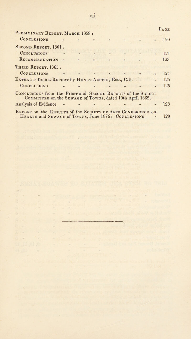 Page Preliminary Report, March 1858 : Conclusions 120 Second Report, 1861; Conclusions 121 Recommendation ------- 123 Third Report, 1865 : Conclusions ------- 124 Extracts from a Report by Henry Austin, Esq., C.E. - - 125 Conclusions ------- 125 Conclusions from the First and Second Reports of the Select Committee on the Sewage of Towns, dated 10th April 1862: Analysis of Evidence ------- 128 Report on the Results of the Society of Arts Conference on Health and Sewage of Towns, June 1876 : Conclusions - 129