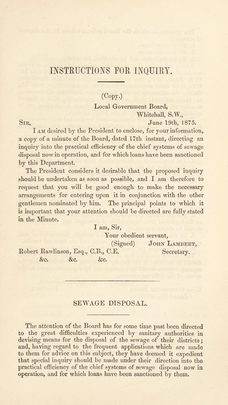 INSTRUCTIONS FOR INQUIRY. (Copy.) Local Government Board, Whitehall, S.W., SiE, June 19th, 1875. I AM desired by the President to enclose, for your information, a copy of a minute of the Board, dated 17th instant, directing an inquiry into the practical efficiency of the chief systems of sewage disposal now in operation, and for which loans have been sanctioned by this Department. The President considers it desirable that the proposed inquiry should be undertaken as soon as possible, and I am therefore to request that you will be good enough to make the necessary arrangements for entering upon it in conjunction with the other gentlemen nominated by him. The principal points to which it is important that your attention should be directed are fully stated in the Minute. I am. Sir, Your obedient servant, (Signed) John Lambert, Robert Bawlinson, Esq., C.B., O.E. Secretary. &c. &c. &c. SEWAGE DISPOSAL. The attention of the Board has for some time past been directed to the great difficulties experienced by sanitary authorities in devising means for the disposal of the sewage of their districts; and, having regard to the frequent applications which are made to them for advice on this subject, they have deemed it expedient that special inquiry should be made under their direction into the practical efficiency of the chief systems of sewage disposal now in operation, and for which loans have been sanctioned by them.