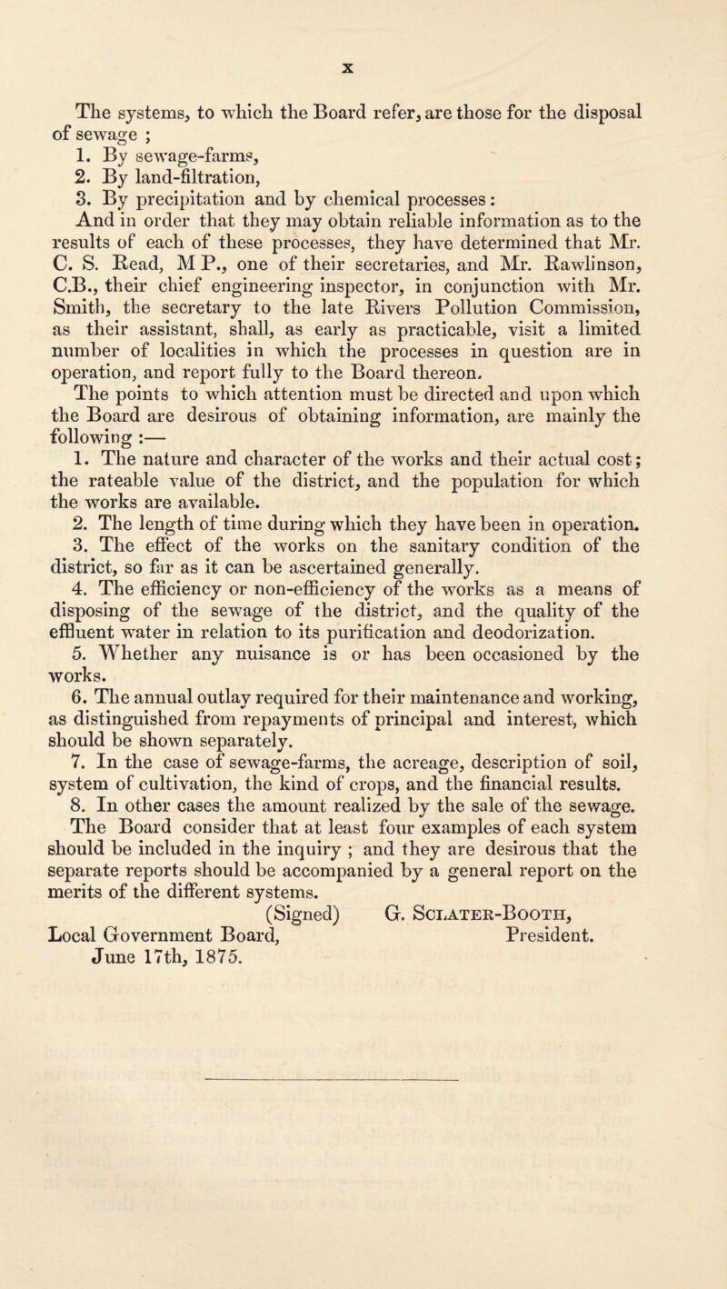 The systems, to which the Board refer, are those for the disposal of sewage ; 1. By sewage-farms, 2. By land-filtration, 8. By precipitation and by chemical processes: And in order that they may obtain reliable information as to the results of each of these processes, they have determined that Mr. C. S. Bead, M P., one of their secretaries, and Mr. Bawlinson, C.B., their chief engineering inspector, in conjunction with Mr. Smith, the secretary to the late Bivers Pollution Commission, as their assistant, shall, as early as practicable, visit a limited number of localities in which the processes in question are in operation, and report fully to the Board thereon. The points to which attention must be directed and upon which the Board are desirous of obtaining information, are mainly the following :— 1. The nature and character of the works and their actual cost; the rateable value of the district, and the population for which the works are available. 2. The length of time during which they have been in operation. 3. The effect of the works on the sanitary condition of the district, so far as it can be ascertained generally. 4. The efficiency or non-efficiency of the works as a means of disposing of the sewage of the district, and the quality of the effluent water in relation to its purification and deodorization. 5. Whether any nuisance is or has been occasioned by the works. 6. The annual outlay required for their maintenance and working, as distinguished from repayments of principal and interest, which should be shown separately. 7. In the case of sewage-farms, the acreage, description of soil, system of cultivation, the kind of crops, and the financial results. 8. In other cases the amount realized by the sale of the sevfage. The Board consider that at least four examples of each system should be included in the inquiry ; and they are desirous that the separate reports should be accompanied by a general report on the merits of the different systems. (Signed) G. Sclater-Booth, Local Government Board, President. June 17th, 1875.